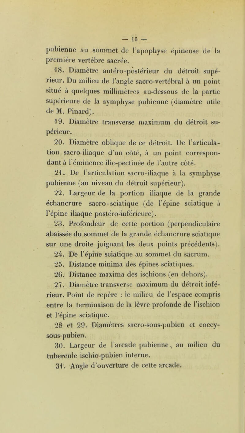 pubienne au sommet de l’apophyse epineuse de la première vertèbre sacrée. 18. Diamètre antéro-postérieur du détroit supé- rieur. Du milieu de l’angle sacro-vertébral à un point situé à quelques millimètres au-dessous de la partie supérieure de la symphyse pubienne (diamètre utile de M. Pinard). 19. Diamètre transverse maximum du détroit su- périeur. 20. Diamètre oblique de ce détroit. De l’articula- tion sacro-iliaque d’un côté, à un point correspon- dant à l’éminence ilio-pectinée de l’autre côté. 21. De l’articulation sacro-iliaque à la symphyse pubienne (au niveau du détroit supérieur). 22. Largeur de la portion iliaque de la grande échancrure sacro-sciatique (de l’épine sciatique à l’épine iliaque postéro-inférieure). 23. Profondeur de cette portion (perpendiculaire abaissée du sommet de la grande échancrure sciatique sur une droite joignant les deux points précédents). 24. De l’épine sciatique au sommet du sacrum. 25. Distance minima des épines sciatiques. 26. Distance ma xi ma des ischions (en dehors). 27. Diamètre transverse maximum du détroit infé- rieur. Point de repère : le milieu de l’espace compris entre la terminaison de la lèvre profonde de l’ischion et l’épine sciatique. 28 et 29. Diamètres sacro-sous-pubien et coccy- sous-pubien. 30. Largeur de l’arcade pubienne, au milieu du tubercule ischio-pubien interne. 31. Angle d’ouverture de cette arcade.