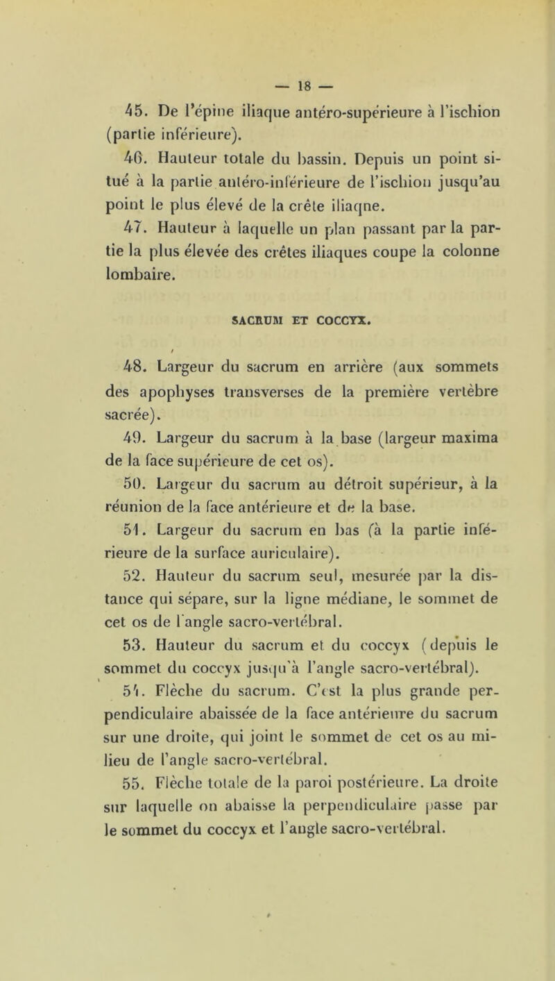 45. De l’épine iliaque antéro-supérieure à l’ischion (partie inférieure). 40. Hauteur totale du bassin. Depuis un point si- tué à la partie antéro-inférieure de l’ischion jusqu’au point le plus élevé de la crête iliaqne. 47. Hauteur à laquelle un plan passant par la par- tie la plus élevée des crêtes iliaques coupe la colonne lombaire. SACRUM ET COCCYX. / 48. Largeur du sacrum en arrière (aux sommets des apophyses transverses de la première vertèbre sacrée). 49. Largeur du sacrum à la base (largeur maxima de la face supérieure de cet os). 50. Largeur du sacrum au détroit supérieur, à la réunion de la face antérieure et de la base. 51. Largeur du sacrum en bas (à la partie infé- rieure de la surface auriculaire). 52. Hauteur du sacrum seul, mesurée par la dis- tance qui sépare, sur la ligne médiane, le sommet de cet os de 1 angle sacro-vertébral. 53. Hauteur du sacrum et du coccyx (depuis le sommet du coccyx jusqu'à l’angle sacro-vertébral). 5'i. Flèche du sacrum. C’est la plus grande per- pendiculaire abaissée de la face antérieure du sacrum sur une droite, cpii joint le sommet de cet os au mi- lieu de l’angle sacro-vertébral. 55. Flèche totale de la paroi postérieure. La droite sur laquelle on abaisse la perpendiculaire passe par le sommet du coccyx et l’angle sacro-vertébral.