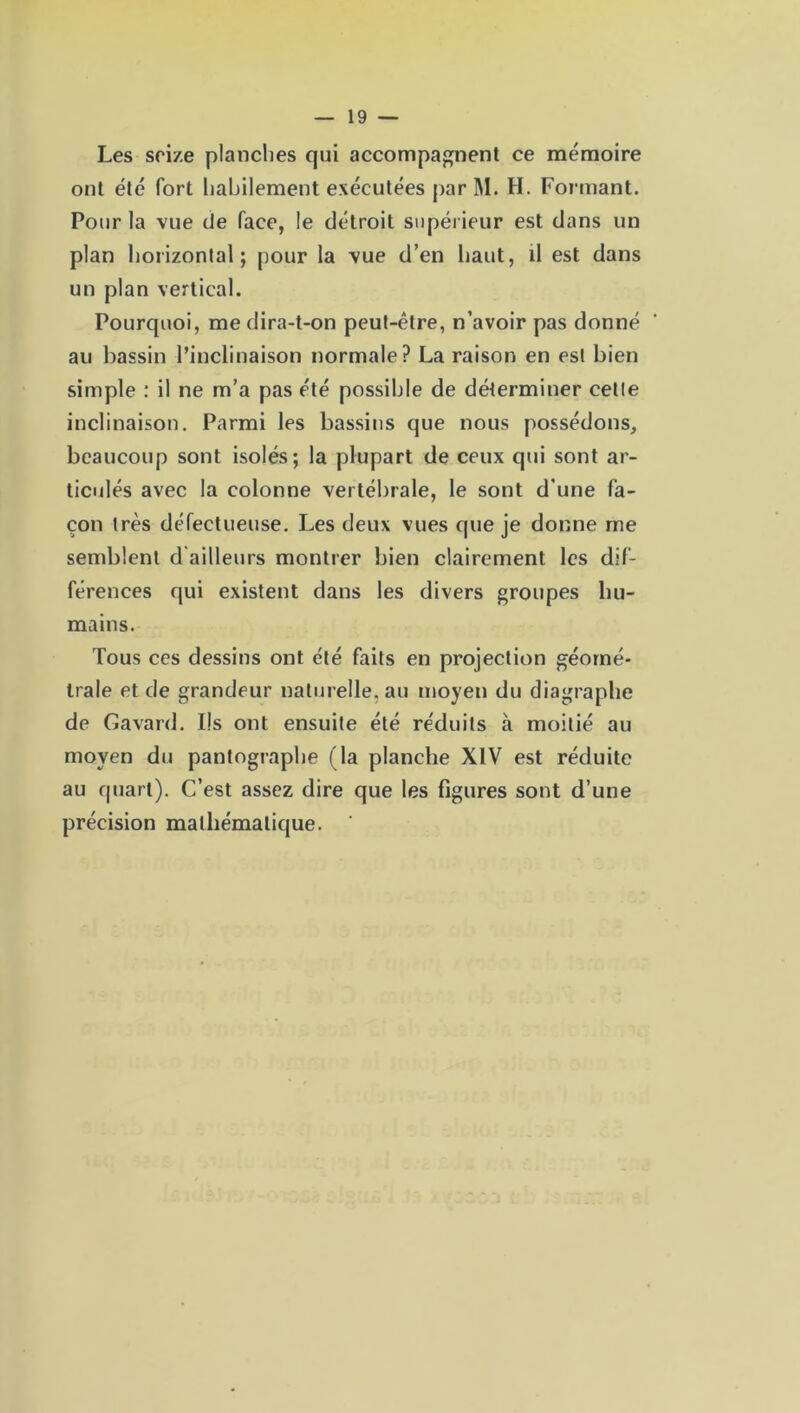 Les seize planches qui accompagnent ce mémoire ont été fort habilement exécutées par M. H. Formant. Pour la vue de face, le détroit supérieur est dans un plan horizontal; pour la vue d’en haut, il est dans un plan vertical. Pourquoi, me dira-t-on peut-être, n’avoir pas donné au bassin l’inclinaison normale? La raison en est bien simple : il ne m’a pas été possible de déterminer cette inclinaison. Parmi les bassins que nous possédons, beaucoup sont isolés; la plupart de ceux qui sont ar- ticulés avec la colonne vertébrale, le sont d’une fa- çon très défectueuse. Les deux vues que je donne me semblent d ailleurs montrer bien clairement les dif- férences qui existent dans les divers groupes hu- mains. Tous ces dessins ont été faits en projection géomé- trale et de grandeur naturelle.au moyen du diagraphe de Gavard. Ils ont ensuite été réduits à moitié au moyen du pantographe (la planche XIV est réduite au quart). C’est assez dire que les figures sont d’une précision mathématique.