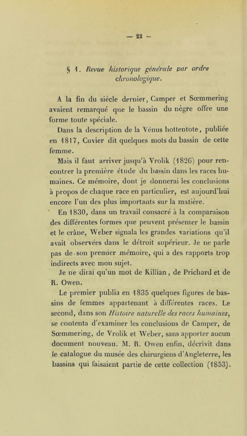 § 1. Revue historique générale par ordre chronologique. A la fin du siècle dernier, Camper et Sœmmering avaient remarqué que le bassin du nègre offre une forme toute spéciale. Dans la description de la Vénus lioltentote, publiée en 1817, Cuvier dit quelques mots du bassin de cette femme. Mais il faut arriver jusqu’à Vrolik (182G) pour ren- contrer la première étude du bassin dans les races hu- maines. Ce mémoire, dont je donnerai les conclusions à propos de chaque race en particulier, est aujourd’hui encore l’un des plus importants sur la matière. * En 1830, dans un travail consacré à la comparaison des différentes formes que peuvent présenter le bassin et Je crâne, Weber signala les grandes variations qu’il avait observées dans le détroit supérieur. Je ne parle pas de. son premier mémoire, qui a des rapports trop indirects avec mon sujet. Je ne dirai qu’un mot de Killian, de Pricliard et de R. Owen. Le premier publia en 1835 quelques figures de bas- sins de femmes appartenant à différentes races. Le second, dans son Histoire naturelle des races humaines, se contenta d’examiner les conclusions de Camper, de Sœmmering, de Vrolik et Weber, sans apporter aucun document nouveau. M. R. Owen enfin, décrivit dans le catalogue du musée des chirurgiens d’Angleterre, les bassins qui faisaient partie de celte collection (1853).