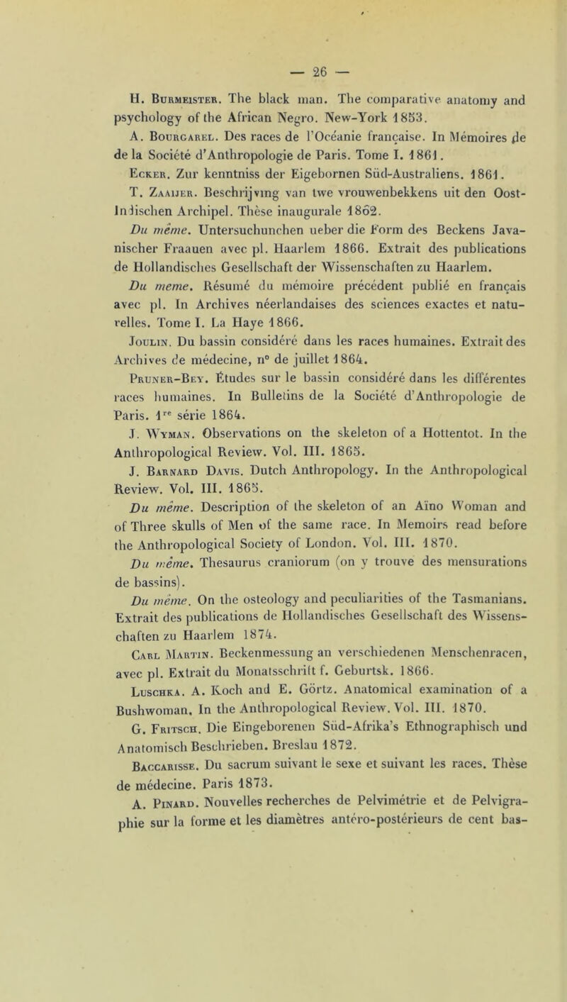 II. Burmeister. The black man. The comparative anatomy and psychology of the African Negro. New-York 1853. A. Bourgarel. Des races de l’Océanie française. In Mémoires de de la Société d’Anthropologie de Paris. Tome I. 1861. Ecker. Zur kenntniss der Eigebornen Siid-Australiens. 1861. T. Zaaijer. Beschrijvmg van twe vrouwenbekkens uit den Oost- lnlischen Archipel. Thèse inaugurale 1862. Du même. Untersuchunchen ueber die Eorm des Beckens Java- nischer Fraauen avec pl. llaarlem 1866. Extrait des publications de Hollandisches Gesellschaft der Wissenschaften zu Haarlem. Du meme. Résumé du mémoire précédent publié en français avec pl. In Archives néerlandaises des sciences exactes et natu- relles. Tome I. La Haye 1866. Joulin. Du bassin considéré dans les races humaines. Extrait des Archives de médecine, n° de juillet 1864. Pruner-Bey. Etudes sur le bassin considéré dans les différentes races humaines. In Bulletins de la Société d’Anthropologie de Paris. lre série 1864. J. Wyman. Observations on the skeleton of a Hottentot. In the Anthropological Review. Vol. III. 1865. J. Barnard Davis. Dutch Anthropology. In the Anthropological Review. Vol. III. 1865. Du même. Description of the skeleton of an Aïno VVoman and of Three skulls of Men of the saine race. In Memoirs read before the Anthropological Society of London. Vol. III. 1870. Du même. Thésaurus craniorum (on y trouve des mensurations de bassins). Du même. On the osteology and peculiarities of the Tasmanians. Extrait des publications de Hollandisches Gesellschaft des Wissens- chaften zu Haarlem 1874. Carl Martin. Beckenmessung an verschiedenen Menschenracen, avec pl. Extrait du Monatsschrilt f. Geburtsk. 1866. Luschka. A. Koch and E. Gortz. Anatomical examination of a Bushwoman. In the Anthropological Review. Vol. III. 1870. G. Fritsch. Die Eingeborenen Siid-Afrika’s Ethnographisch und Anatomisch Beschrieben. Breslau 1872. Baccarisse. Du sacrum suivant le sexe et suivant les races. Thèse de médecine. Paris 1873. A. Pinard. Nouvelles recherches de Pelvimétrie et de Pelvigra- phie sur la forme et les diamètres antéro-postérieurs de cent bas-