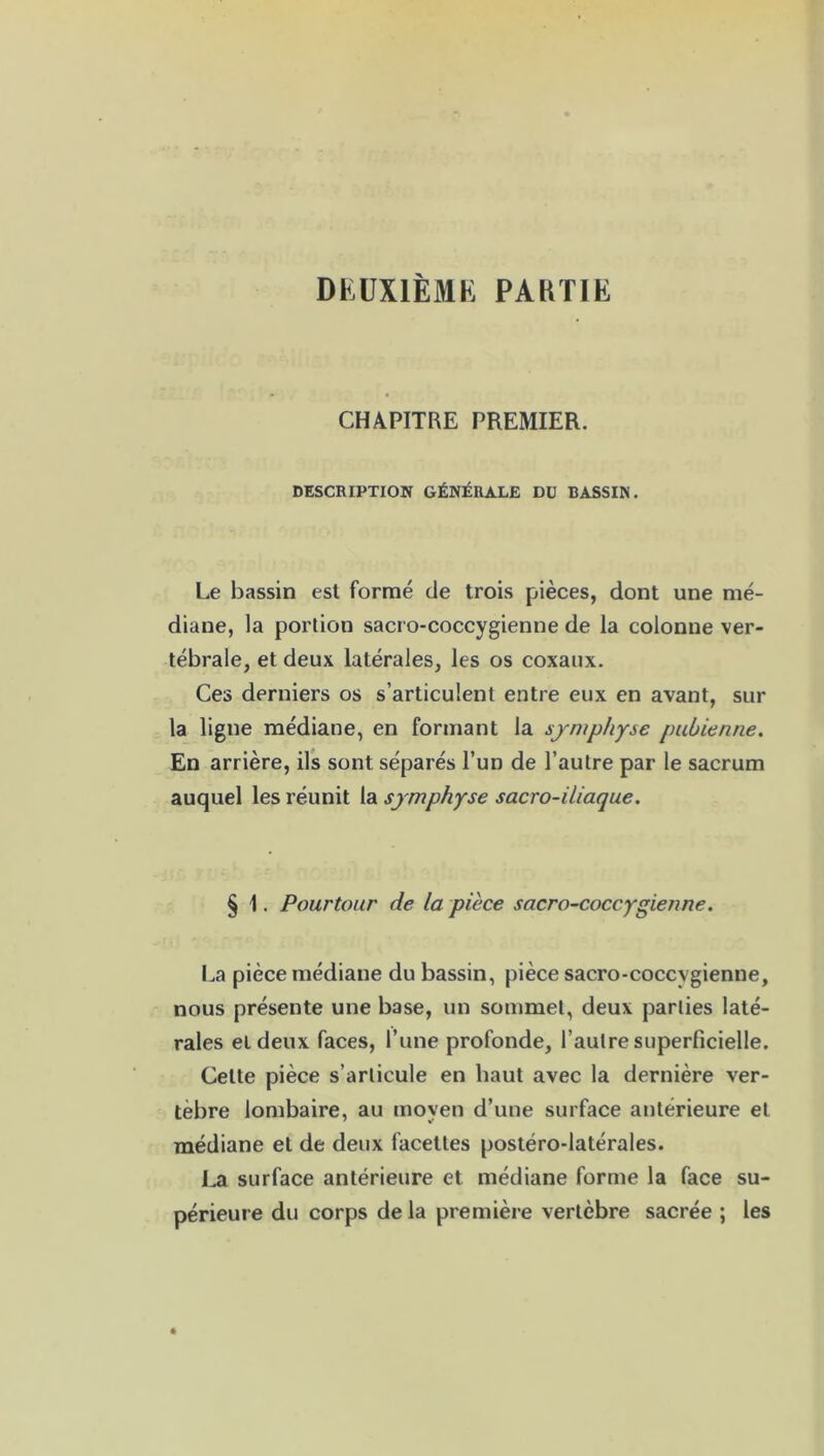 DEUXIÈME PAKTIE CHAPITRE PREMIER. DESCRIPTION GÉNÉRALE DU BASSIN. Le bassin est formé de trois pièces, dont une mé- diane, la portion sacro-coccygienne de la colonne ver- tébrale, et deux latérales, les os coxaux. Ces derniers os s’articulent entre eux en avant, sur la ligne médiane, en formant la symphyse pubienne. En arrière, ils sont séparés l’un de l’autre par le sacrum auquel les réunit la symphyse sacro-iliaque. § 1. Pourtour de la pièce sacro-coccygienne. La pièce médiane du bassin, pièce sacro-coccygienne, nous présente une base, un sommet, deux parties laté- rales et deux faces, l’une profonde, l’autre superficielle. Celte pièce s’articule en haut avec la dernière ver- tèbre lombaire, au moyen d’une surface antérieure et médiane et de deux facettes postéro-latérales. La surface antérieure et médiane forme la face su- périeure du corps delà première vertèbre sacrée ; les