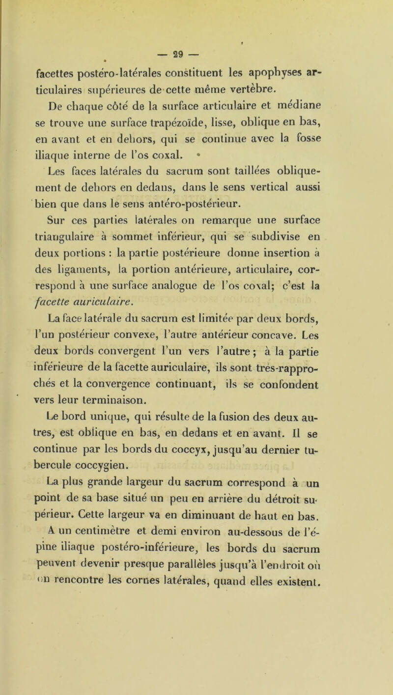 facettes postëro-latérales constituent les apophyses ar- ticulaires supérieures de cette même vertèbre. De chaque côté de la surface articulaire et médiane se trouve une surface trapézoide, lisse, oblique en bas, en avant et en dehors, qui se continue avec la fosse iliaque interne de l’os coxal. • Les faces latérales du sacrum sont taillées oblique- ment de dehors en dedans, dans le sens vertical aussi bien que dans le sens antéro-postérieur. Sur ces parties latérales on remarque une surface triangulaire à sommet inférieur, qui se subdivise en deux portions : la partie postérieure donne insertion à des ligaments, la portion antérieure, articulaire, cor- respond à une surface analogue de l’os coxal; c’est la facette auriculaire. La face latérale du sacrum est limitée par deux bords, l’un postérieur convexe, l’autre antérieur concave. Les deux bords convergent l’un vers l’autre; à la partie inférieure de la facette auriculaire, ils sont très-rappro- chés et la convergence continuant, ils se confondent vers leur terminaison. Le bord unique, qui résulte de la fusion des deux au- tres, est oblique en bas, en dedans et en avant. Il se continue par les bords du coccyx, jusqu’au dernier tu- bercule coccygien. La plus grande largeur du sacrum correspond à un point de sa base situé un peu en arrière du détroit su- périeur. Cette largeur va en diminuant de haut en bas. A un centimètre et demi environ au-dessous de l’é- pine iliaque postéro-inférieure, les bords du sacrum peuvent devenir presque parallèles jusqu’à l’endroit où <m rencontre les cornes latérales, quand elles existent.