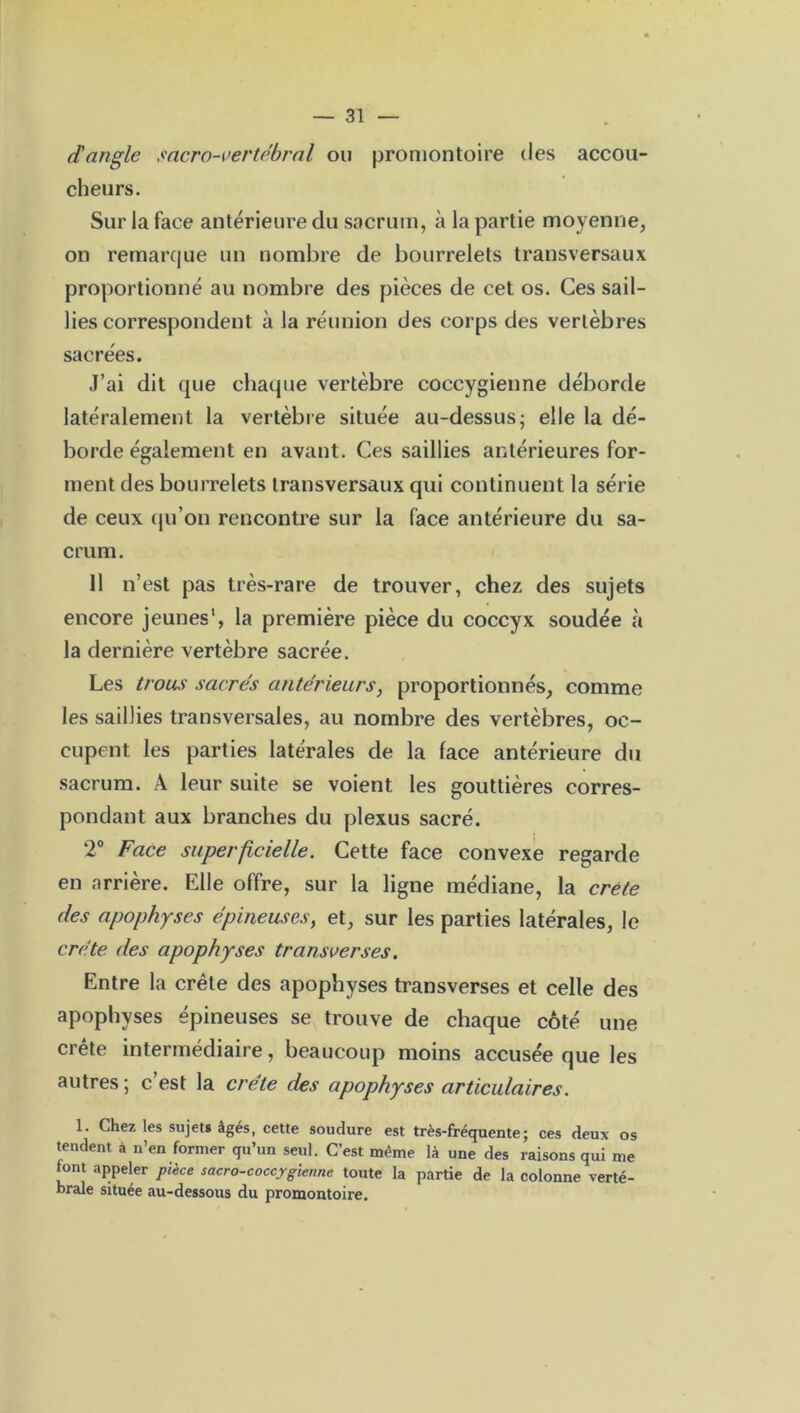 d'angle sacro-vertébral ou promontoire des accou- cheurs. Sur la face antérieure du sacrum, à la partie moyenne, on remarque un nombre de bourrelets transversaux proportionné au nombre des pièces de cet os. Ces sail- lies correspondent à la réunion des corps des vertèbres sacrées. J’ai dit que chaque vertèbre coccygienne déborde latéralement la vertèbre située au-dessus; elle la dé- borde également en avant. Ces saillies antérieures for- ment des bourrelets transversaux qui continuent la série de ceux qu’on rencontre sur la face antérieure du sa- crum. Il n’est pas très-rare de trouver, chez des sujets encore jeunes1, la première pièce du coccyx soudée à la dernière vertèbre sacrée. Les trous sacrés antérieurs, proportionnés, comme les saillies transversales, au nombre des vertèbres, oc- cupent les parties latérales de la face antérieure du sacrum. A leur suite se voient les gouttières corres- pondant aux branches du plexus sacré. 2° Face superficielle. Cette face convexe regarde en arrière. Elle offre, sur la ligne médiane, la crête des apophyses épineuses, et, sur les parties latérales, le crête des apophyses transverses. Entre la crête des apophyses transverses et celle des apophyses épineuses se trouve de chaque côté une crête intermédiaire, beaucoup moins accusée que les autres; c’est la crête des apophyses articulaires. 1. Chez les sujet» âgés, cette soudure est très-fréquente; ces deux os tendent à n’en former qu’un seul. C’est même là une des raisons qui me font appeler pièce sacro-coccygiennc toute la partie de la colonne verté- brale située au-dessous du promontoire.