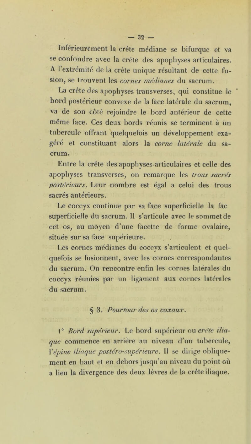 Inférieurement la crête médiane se bifurque et va se confondre avec la crête des apophyses articulaires. A l’extrémité de la crête unique résultant de cette fu- sion, se trouvent les cornes médianes du sacrum. La crête des apophyses transverses, qui constitue le bord postérieur convexe de la face latérale du sacrum, va de son côté rejoindre le bord antérieur de cette même face. Ces deux bords réunis se terminent à un tubercule offrant quelquefois un développement exa- géré et constituant alors la corne latérale du sa- crum. Entre la crête des apophyses articulaires et celle des apophyses transverses, on remarque les trous sacrés postérieurs. Leur nombre est égal a celui des trous sacrés antérieurs. Le coccyx continue par sa face superficielle la fac superficielle du sacrum. Il s’articule avec le sommet de cet os, au moyen d’une facette de forme ovalaire, située sur sa face supérieure. Les cornes médianes du coccyx s’articulent et quel- quefois se fusionnent, avec les cornes correspondantes du sacrum. On rencontre enfin les cornes latérales du coccyx réunies par un ligament aux cornes latérales du sacrum. § 3. Pourtour des os coxaux. 10 Bord supérieur. Le bord supérieur ou crête ilia- que commence en arrière au niveau d’un tubercule, Y épine iliaque postéro-supérieure. 11 se diiige oblique- ment en liant et en dehors jusqu’au niveau du point où a lieu la divergence des deux lèvres de la crête iliaque.