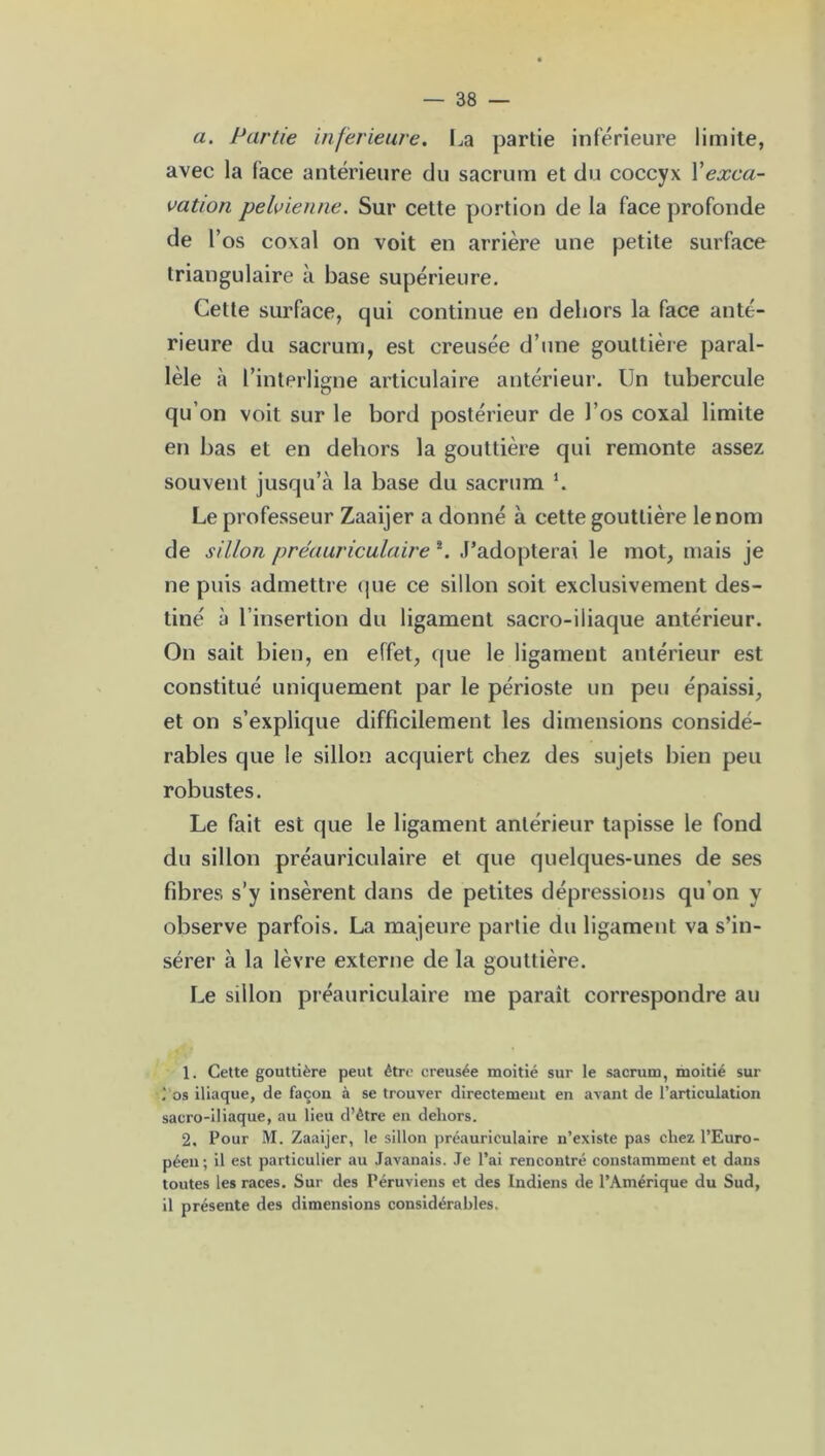 a. Partie inferieure. La partie inferieure limite, avec la face antérieure du sacrum et du coccyx Xexca- vation pelvienne. Sur cette portion de la face profonde de l’os coxal on voit en arrière une petite surface triangulaire à base supérieure. Celte surface, qui continue en dehors la face anté- rieure du sacrum, est creusée d’une gouttière paral- lèle à l’interligne articulaire antérieur. Un tubercule qu’on voit sur le bord postérieur de l’os coxal limite en bas et en dehors la gouttière qui remonte assez souvent jusqu’à la base du sacrum h Le professeur Zaaijer a donné à cette gouttière le nom de sillon préauriculaire !. J’adopterai le mot, mais je ne puis admettre que ce sillon soit exclusivement des- tiné à l’insertion du ligament sacro-iliaque antérieur. On sait bien, en effet, que le ligament antérieur est constitué uniquement par le périoste un peu épaissi, et on s’explique difficilement les dimensions considé- rables que le sillon acquiert chez des sujets bien peu robustes. Le fait est que le ligament antérieur tapisse le fond du sillon préauriculaire et que quelques-unes de ses fibres s’y insèrent dans de petites dépressions qu'on y observe parfois. La majeure partie du ligament va s’in- sérer à la lèvre externe de la gouttière. Le sillon préauriculaire me paraît correspondre au 1. Cette gouttière peut être creusée moitié sur le sacrum, moitié sur ; os iliaque, de façon à se trouver directement en avant de l’articulation sacro-iliaque, au lieu d’être en dehors. 2. Pour M. Zaaijer, le sillon préauriculaire n’existe pas chez l’Euro- péen ; il est particulier au Javanais. Je l’ai rencontré constamment et dans toutes les races. Sur des Péruviens et des Indiens de l’Amérique du Sud, il présente des dimensions considérables.