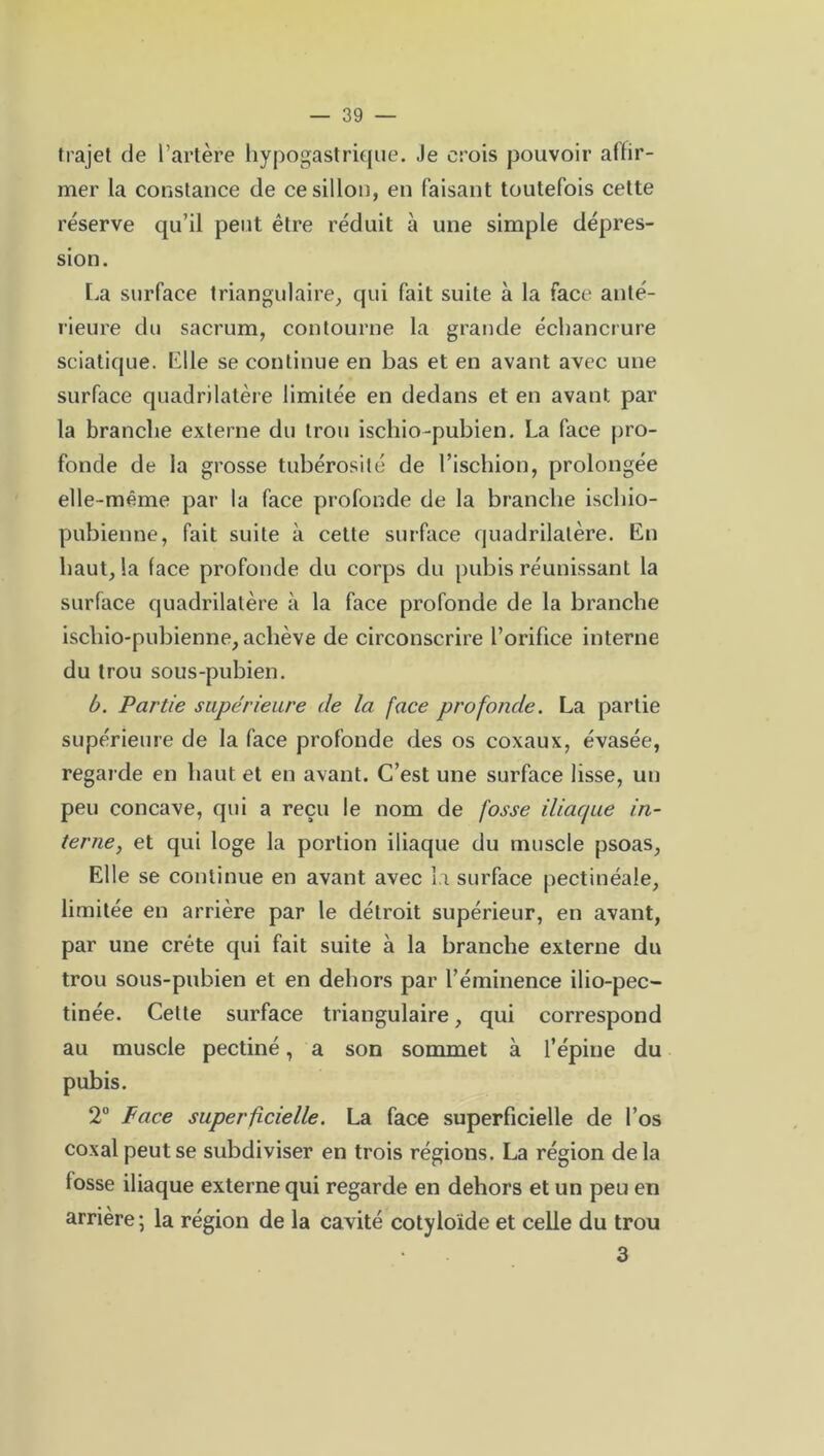 trajet de l’artère hypogastrique. Je crois pouvoir affir- mer la constance de ce sillon, en faisant toutefois cette réserve qu’il peut être réduit à une simple dépres- sion. La surface triangulaire, qui fait suite à la face anté- rieure du sacrum, contourne la grande échancrure sciatique. Elle se continue en bas et en avant avec une surface quadrilatère limitée en dedans et en avant par la branche externe du trou ischio-pubien. La face pro- fonde de la grosse tubérosité de l’ischion, prolongée elle-même par la face profonde de la branche ischio- pubienne, fait suite à cette surface quadrilatère. En haut, la face profonde du corps du pubis réunissant la surface quadrilatère à la face profonde de la branche ischio-pubienne, achève de circonscrire l’orifice interne du trou sous-pubien. b. Partie supérieure de la face profonde. La partie supérieure de la face profonde des os coxaux, évasée, regarde en haut et en avant. C’est une surface lisse, un peu concave, qui a reçu le nom de fosse iliaque in- terne, et qui loge la portion iliaque du muscle psoas, Elle se continue en avant avec la surface pectinéale, limitée en arrière par le détroit supérieur, en avant, par une crête qui fait suite à la branche externe du trou sous-pubien et en dehors par l’éminence ilio-pec- tinée. Cette surface triangulaire, qui correspond au muscle pectiné, a son sommet à l’épine du pubis. 2° Face superficielle. La face superficielle de l’os coxal peut se subdiviser en trois régions. La région delà fosse iliaque externe qui regarde en dehors et un peu en arrière ; la région de la cavité cotyloïde et celle du trou 3