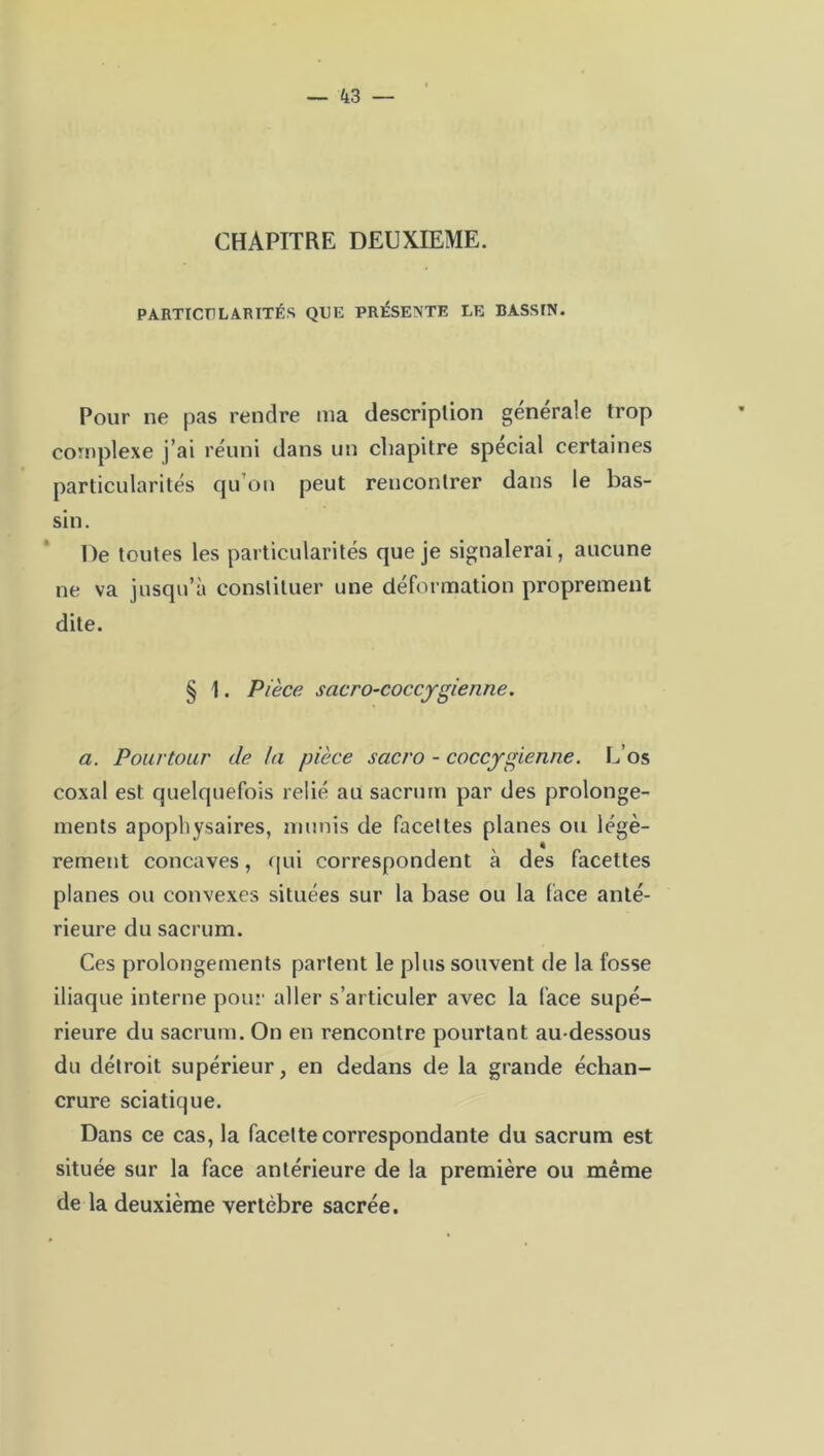 CHAPITRE DEUXIEME. PARTICULARITÉS QUE PRÉSENTE LE BASSIN. Pour ne pas rendre ma description générale trop complexe j’ai réuni dans un chapitre spécial certaines particularités qu’on peut rencontrer dans le bas- sin. De toutes les particularités que je signalerai, aucune ne va jusqu’à constituer une déformation proprement dite. § 1. Pièce sacro-coccygienne. a. Pourtour de la pièce sacro - coccygienne. L’os coxal est quelquefois relié au sacrum par des prolonge- ments apophysaires, munis de facettes planes ou légè- rement concaves, qui correspondent à des facettes planes ou convexes situées sur la base ou la (ace anté- rieure du sacrum. Ces prolongements partent le plus souvent de la fosse iliaque interne pour aller s’articuler avec la face supé- rieure du sacrum. On en rencontre pourtant au-dessous du détroit supérieur, en dedans de la grande échan- crure sciatique. Dans ce cas, la facette correspondante du sacrum est située sur la face antérieure de la première ou même de la deuxième vertèbre sacrée.