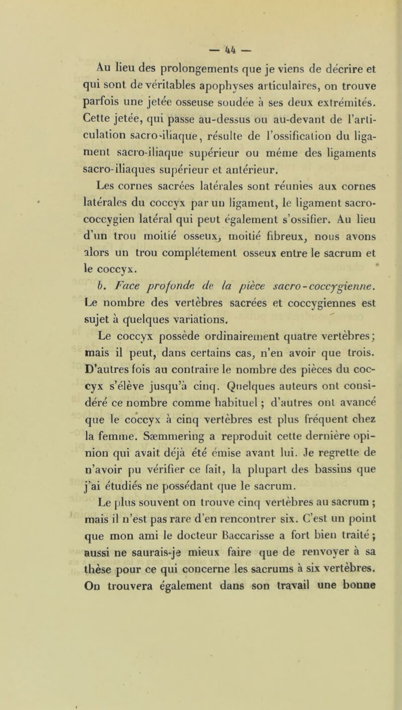 Au lieu des prolongements que je viens de décrire et qui sont de véritables apophyses articulaires, on trouve parfois une jetée osseuse soudée à ses deux extrémités. Cette jetée, qui passe au-dessus ou au-devant de l’arti- culation sacro'iliaque, résulte de l’ossification du liga- ment sacro-iliaque supérieur ou même des ligaments sacro-iliaques supérieur et antérieur. Les cornes sacrées latérales sont réunies aux cornes latérales du coccyx par un ligament, le ligament sacro- coccygien latéral qui peut également s’ossifier. Au lieu d’un trou moitié osseux, moitié fibreux, nous avons alors un trou complètement osseux entre le sacrum et le coccyx. b. Face profonde de la pièce sacro -coccygienne. Le nombre des vertèbres sacrées et coccygiennes est sujet à quelques variations. Le coccyx possède ordinairement quatre vertèbres; mais il peut, dans certains cas, n’en avoir que trois. D’autres fois au contraire le nombre des pièces du coc- cyx s’élève jusqu’à cinq. Quelques auteurs ont consi- déré ce nombre comme habituel ; d’autres ont avancé que le coccyx à cinq vertèbres est plus fréquent chez la femme. Sæmmering a reproduit cette dernière opi- nion qui avait déjà été émise avant lui. Je regrette de n’avoir pu vérifier ce fait, la plupart des bassins que j’ai étudiés ne possédant que le sacrum. Le plus souvent on trouve cinq vertèbres au sacrum ; mais il n’est pas rare d’en rencontrer six. C’est un point que mon ami le docteur Baccarisse a fort bien traité ; aussi ne saurais-je mieux faire que de renvoyer à sa thèse pour ce qui concerne les sacrums à six vertèbres. On trouvera également dans son travail une bonne