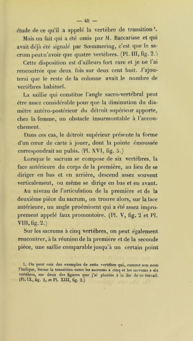 étude de ce qu’il a appelé la vertèbre de transition *. Mais un fait qui a été omis par M. Baccarisse et qui avait déjà été signalé par Sœuimering, c’est que le sa- crum peut n’avoir que quatre vertèbres. (PI. 111, fig. 2.) Cette disposition est d’ailleurs fort rare et je ne l’ai rencontrée que deux fois sur deux cent huit, .l’ajou- terai que le reste de la colonne avait le nombre de vertèbres habituel. La saillie qui constitue l’angle sacro-vertébral peut être assez considérable pour que la diminution du dia- mètre antéro-postérieur du détroit supérieur apporte, chez la femme, un obstacle insurmontable à l’accou- chement. Dans ces cas, le détroit supérieur présente la forme d’un cœur de carte à jouer, dont la pointe émoussée correspondrait au pubis. (PI. XVI, fig. 5.) Lorsque le sacrum se compose de six vertèbres, la face antérieure du corps de la première, au lieu de se diriger en bas et en arrière, descend assez souvent verticalement, ou même se dirige en bas et en avant. Au niveau de l’articulation de la première et de la deuxième pièce du sacrum, on trouve alors, sur la lace antérieure, un angle proéminent qui a été assez impro- prement appelé faux promontoire. (PI. V, fig. 2 et PL VIII, fig. 2.) Sur les sacrums à cinq vertèbres, on peut également rencontrer, à la réunion de la première et de la seconde pièce, une saillie comparable jusqu’à un certain point 1. On peut voir des exemples de cette vertèbre qui, comme son nom l’indique, forme la transition entre les sacrums a cinq et les sacrums à six vertèbres, sur deux des figures que j’ai placées à la fin de ce travail. (PI. IX, fig. 2, et PI. XIII, fig. 2.)