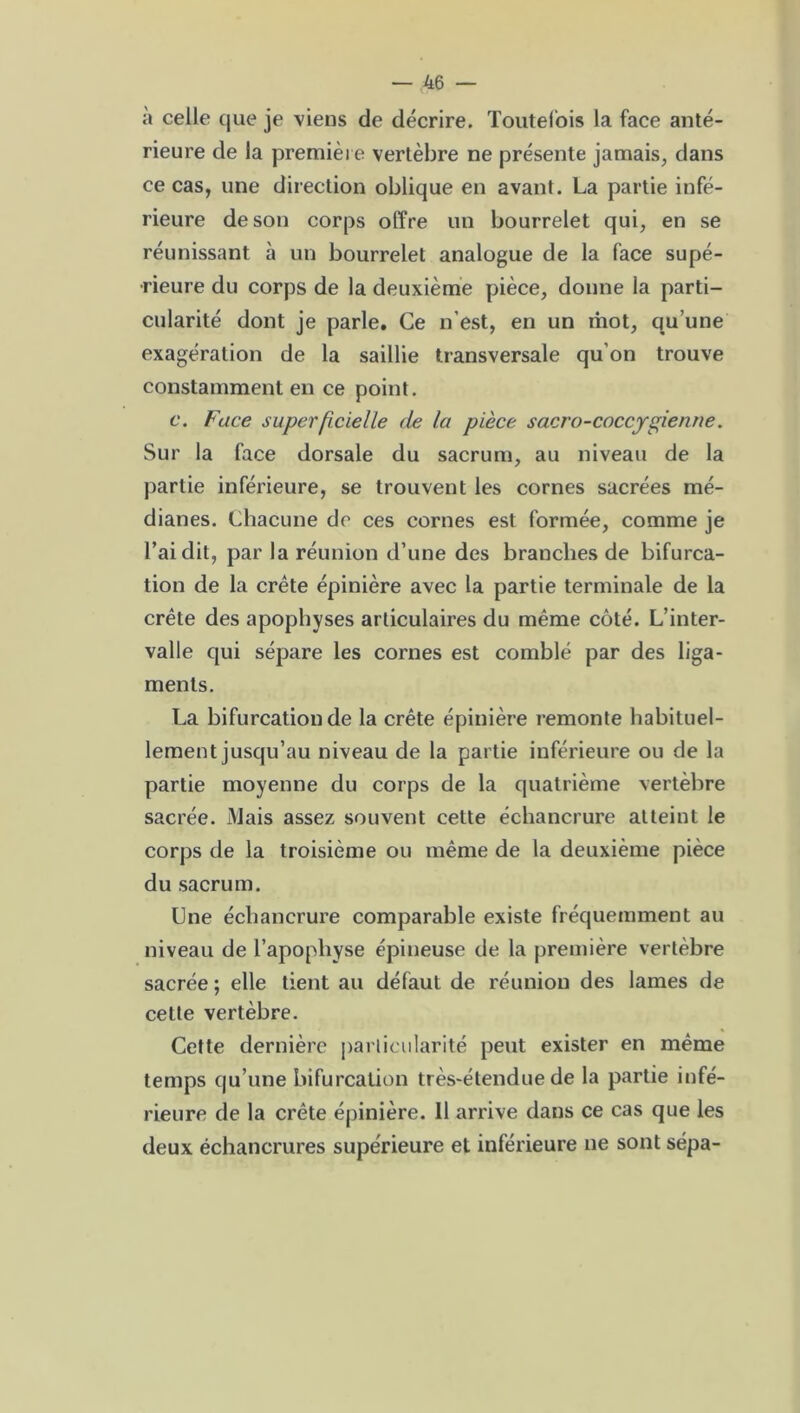 à celle que je viens de décrire. Toutefois la face anté- rieure de la première vertèbre ne présente jamais, dans ce cas, une direction oblique en avant. La partie infé- rieure de son corps offre un bourrelet qui, en se réunissant à un bourrelet analogue de la face supé- rieure du corps de la deuxième pièce, donne la parti- cularité dont je parle. Ce n’est, en un mot, qu’une exagération de la saillie transversale qu’on trouve constamment en ce point. c. Face superficielle de la pièce sacro-coccygienne. Sur la face dorsale du sacrum, au niveau de la partie inférieure, se trouvent les cornes sacrées mé- dianes. Chacune de ces cornes est formée, comme je l’ai dit, par la réunion d’une des branches de bifurca- tion de la crête épinière avec la partie terminale de la crête des apophyses articulaires du même côté. L’inter- valle qui sépare les cornes est comblé par des liga- ments. La bifurcation de la crête épinière remonte habituel- lement jusqu’au niveau de la partie inférieure ou de la partie moyenne du corps de la quatrième vertèbre sacrée. Mais assez souvent cette échancrure atteint le corps de la troisième ou même de la deuxième pièce du sacrum. Une échancrure comparable existe fréquemment au niveau de l’apophyse épineuse de la première vertèbre sacrée ; elle tient au défaut de réunion des lames de cette vertèbre. Cette dernière particularité peut exister en même temps qu’une bifurcation très-étendue de la partie infé- rieure de la crête épinière. 11 arrive dans ce cas que les deux échancrures supérieure et inférieure ne sont sépa-