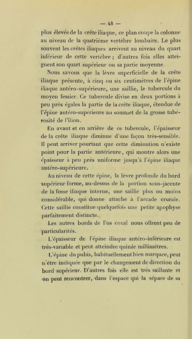 plus élevéede la crête iliaque, ce plan coupe la colonne au niveau de la quatrième vertèbre lombaire. Le plus souvent les crêtes iliaques arrivent au niveau du quart inférieur de cette vertèbre ; d’autres fois elles attei- gnent son quart supérieur ou sa partie moyenne. Nous savons que la lèvre snperficielle de la crête iliaque présente, à cinq ou six centimètres de l’épine iliaque antéro-supérieure, une saillie, le tubercule du moyen fessier. Ce tubercule divise en deux portions à peu près égales la partie de la crête iliaque, étendue de l’épine antéro-supérieure au sommet de la grosse tubé- rosité de l’ilion. En avant et en arrière de ce tubercule, l’épaisseur de la crête iliaque diminue d’une façon très-sensible. Il peut arriver pourtant que cette diminution n’existe point pour la partie antérieure, qui montre alors une épaisseur à peu près uniforme jusqu’à l’épine iliaque antéro-supérieure. Au niveau de cette épine, la lèvre profonde du bord supérieur forme, au-dessus de la portion sous-jacente de la fosse iliaque interne, une saillie plus ou moins considérable, qui donne attache à l’arcade crurale. Cette saillie constitue quelquefois une petite apophyse parfaitement distincte.- Les autres bords de l’os coxal nous offrent peu de particularités. L’épaisseur de l’épine iliaque antéro-inférieure est très-variable et peut atteindre quinze millimètres. L’épine du pubis, habituellement bien marquée, peut n’étre indiquée que par le changement de direction du bord supérieur. D’autres fois elle est très saillante et on peut rencontrer, dans l’espace qui la sépare de sa