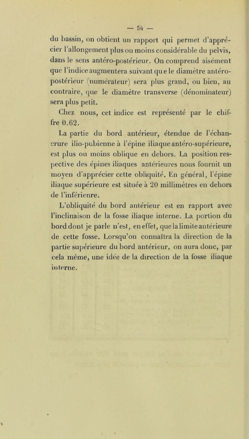 du bassin, on obtient un rapport qui permet d’appré- cier l’allongement plus ou moins considérable du pelvis, dans le sens antéro-postérieur. On comprend aisément que l’indice augmentera suivant que le diamètre antéro- postérieur (numérateur) sera plus grand, ou bien, au contraire, que le diamètre transverse (dénominateur) sera plus petit. Chez nous, cet indice est représenté par le chif- fre 0.62. La partie du bord antérieur, étendue de l’échan- crure ilio-puhienne à l’épine iliaque antéro-supérieure, est plus ou moins oblique en dehors. La position res- pective des épines iliaques antérieures nous fournit un moyen d’apprécier cette obliquité. En général, l’épine iliaque supérieure est située à 20 millimètres en dehors de l’inférieure. L’obliquité du bord antérieur est en rapport avec l’inclinaison de la fosse iliaque interne. La portion du bord dont je parle n’esl, en effet, que la limite antérieure de cette fosse. Lorsqu’on connaîtra la direction de la partie supérieure du bord antérieur, on aura donc, par cela même, une idée de la direction de la fosse iliaque interne.