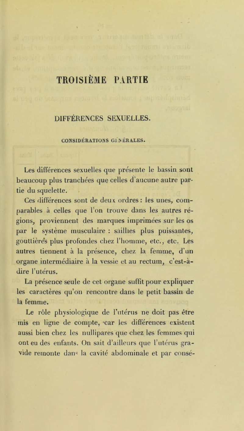 TROISIÈME PARTIE DIFFÉRENCES SEXUELLES. CONSIDÉRATIONS GÉNÉRALES. Les différences sexuelles que présente le bassin sont beaucoup plus tranchées que celles d’aucune autre par- tie du squelette. Ces différences sont de deus. ordres: les unes, com- parables à celles que l’on trouve dans les autres ré- gions, proviennent des marques imprimées sur les os par le système musculaire : saillies plus puissantes, gouttière’s plus profondes chez l’homme, etc., etc. Les autres tiennent à la présence, chez la femme, d’un organe intermédiaire à la vessie et au rectum, c’est-à- dire l’utérus. La présence seule de cet organe suffit pour expliquer les caractères qu’on rencontre dans le petit bassin de la femme. Le rôle physiologique de l’utérus ne doit pas être mis en ligne de compte, *car les différences existent aussi bien chez les nullipares que chez les femmes qui ont eu des enfants. On sait d’ailleurs que l’utérus gra- vide remonte dam la cavité abdominale et par consé-