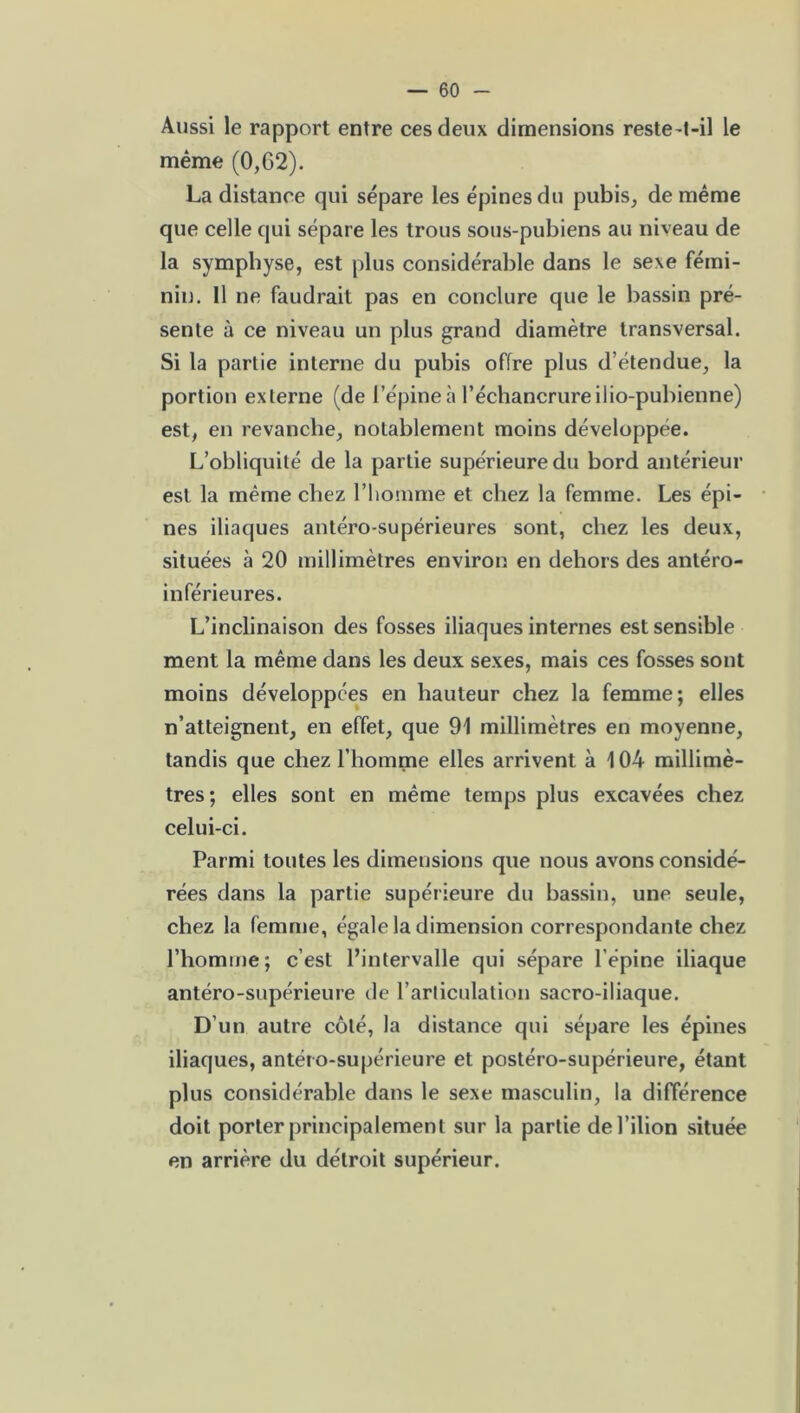 Aussi le rapport entre ces deux dimensions reste-t-il le même (0,62). La distance qui sépare les épines du pubis, de même que celle qui sépare les trous sous-pubiens au niveau de la symphyse, est plus considérable dans le sexe fémi- nin. Il ne faudrait pas en conclure que le bassin pré- sente à ce niveau un plus grand diamètre transversal. Si la partie interne du pubis offre plus d étendue, la portion externe (de l’épine à l’échancrure ilio-pubienne) est, en revanche, notablement moins développée. L’obliquité de la partie supérieure du bord antérieur est la même chez l’homme et chez la femme. Les épi- nes iliaques antéro-supérieures sont, chez les deux, situées à 20 millimètres environ en dehors des antéro- inférieures. L’inclinaison des fosses iliaques internes est sensible ment la même dans les deux sexes, mais ces fosses sont moins développées en hauteur chez la femme; elles n’atteignent, en effet, que 91 millimètres en moyenne, tandis que chez l’homme elles arrivent à 104 millimè- tres; elles sont en même temps plus excavées chez celui-ci. Parmi toutes les dimensions que nous avons considé- rées dans la partie supérieure du bassin, une seule, chez la femme, égale la dimension correspondante chez l’homme; c’est l’intervalle qui sépare l'épine iliaque antéro-supérieure de l’articulation sacro-iliaque. D’un autre côté, la distance qui sépare les épines iliaques, antéto-supérieure et postéro-supérieure, étant plus considérable dans le sexe masculin, la différence doit porter principalement sur la partie del’ilion située en arrière du détroit supérieur.