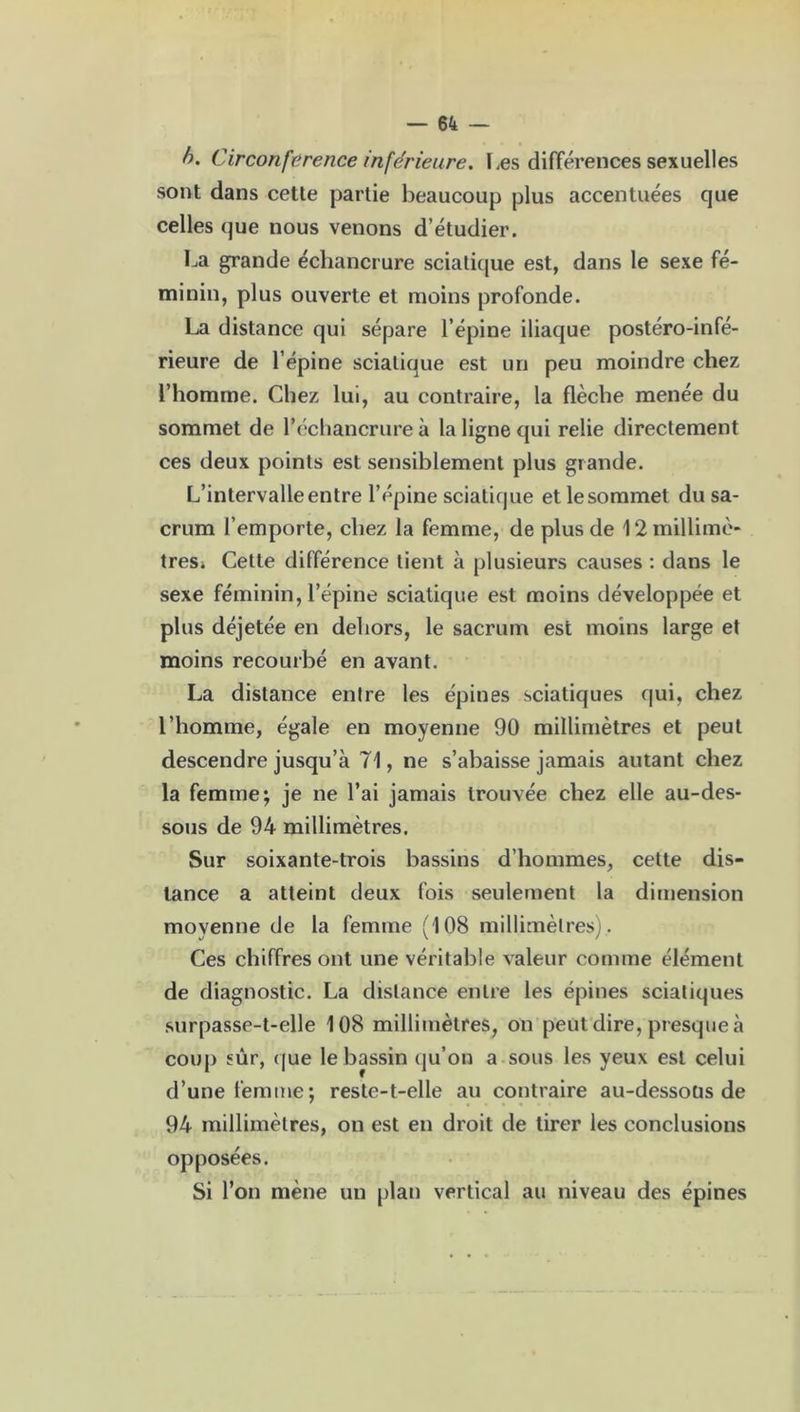b. Circonférence inférieure. Les différences sexuelles sont dans cette partie beaucoup plus accentuées que celles que nous venons d’étudier. La grande échancrure sciatique est, dans le sexe fé- minin, plus ouverte et moins profonde. La distance qui sépare l’épine iliaque postéro-infé- rieure de l’épine sciatique est un peu moindre chez l’homme. Chez lui, au contraire, la flèche menée du sommet de l’cchancrure à la ligne qui relie directement ces deux points est sensiblement plus grande. L’intervalle entre l’épine sciatique etlesommet du sa- crum l’emporte, chez la femme, de plus de ^millimè- tres. Cette différence tient à plusieurs causes : dans le sexe féminin, l’épine sciatique est moins développée et plus déjetée en dehors, le sacrum est moins large et moins recourbé en avant. La distance entre les épines sciatiques qui, chez l’homme, égale en moyenne 90 millimètres et peut descendre jusqu’à 71, ne s’abaisse jamais autant chez la femme; je ne l’ai jamais trouvée chez elle au-des- sous de 94 millimètres. Sur soixante-trois bassins d’hommes, celte dis- tance a atteint deux fois seulement la dimension moyenne de la femme (108 millimètres;. Ces chiffres ont une véritable valeur comme élément de diagnostic. La distance entre les épines sciatiques surpasse-t-elle 108 millimètres, on peut dire, presque à coup sûr, que le bassin qu’on a sous les yeux est celui d’une femme; reste-t-elle au contraire au-dessoüs de 94 millimètres, on est en droit de tirer les conclusions opposées. Si l’on mène un plan vertical au niveau des épines