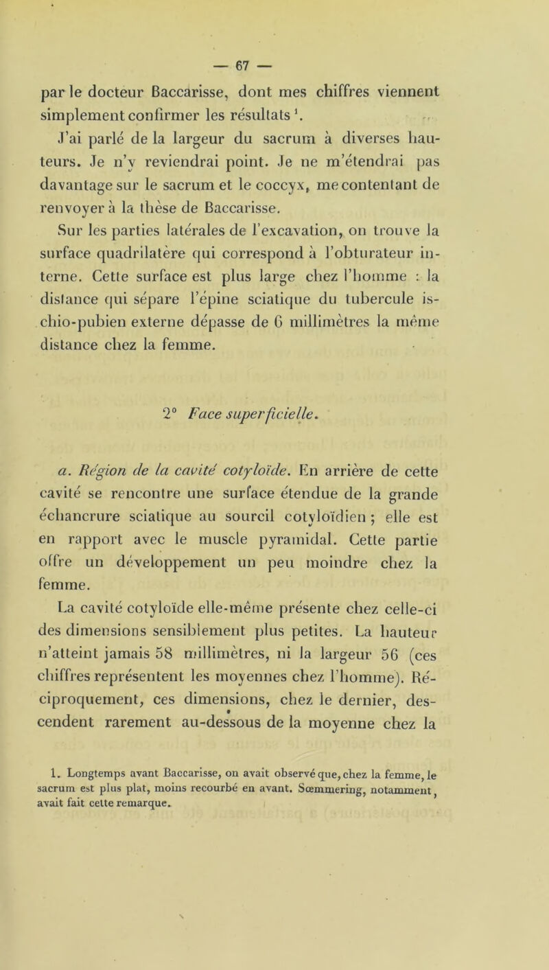 par le docteur Baccarisse, dont mes chiffres viennent simplement confirmer les résultats1. J’ai parlé de la largeur du sacrum à diverses hau- teurs. Je n’v reviendrai point. Je ne m’étendrai pas davantage sur le sacrum et le coccyx, mécontentant de renvoyer à la thèse de Baccarisse. Sur les parties latérales de l’excavation, on trouve la surface quadrilatère qui correspond à l’obturateur in- terne. Cette surface est plus large chez l’homme : la distance qui sépare l’épine sciatique du tubercule is- cliio-pubien externe dépasse de 6 millimètres la même distance chez la femme. 2° Face superficielle. a. Région de la cavité cotyloïde. En arrière de cette cavité se rencontre une surface étendue de la grande échancrure sciatique au sourcil cotyloïdien ; elle est en rapport avec le muscle pyramidal. Cette partie offre un développement un peu moindre chez la femme. La cavité cotyloïde elle-même présente chez celle-ci des dimensions sensiblement plus petites. La hauteur n’atteint jamais 58 millimètres, ni la largeur 56 (ces chiffres représentent les moyennes chez l’homme). Ré- ciproquement, ces dimensions, chez le dernier, des- cendent rarement au-dessous de la moyenne chez la 1. Longtemps avant Baccarisse, on avait observé que, chez la femme, le sacrum est plus plat, moins recourbé en avant. Sœmmering, notamment avait fait cette remarque.