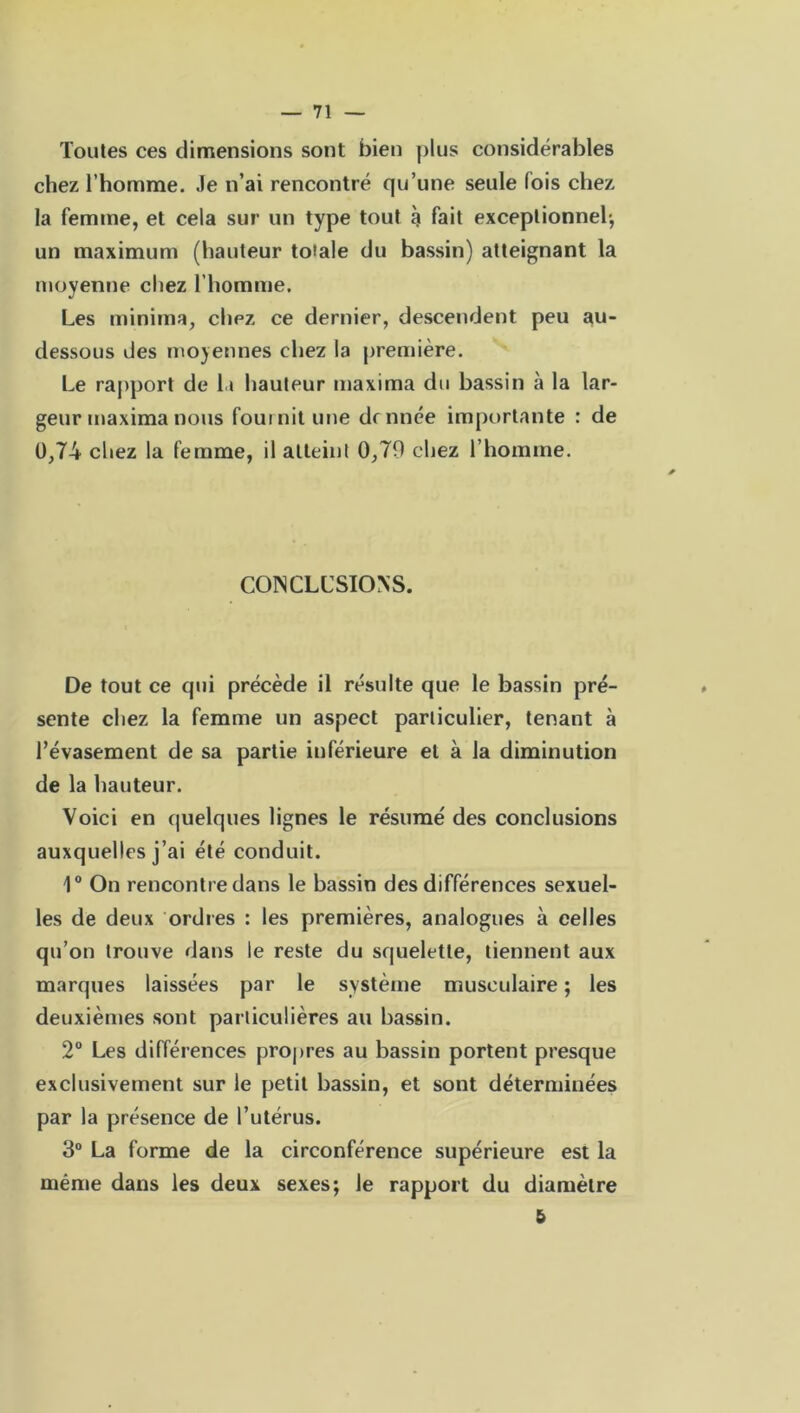 Toutes ces dimensions sont bien plus considérables chez l’homme. Je n’ai rencontré qu’une seule lois chez la femme, et cela sur un type tout à fait exceptionnel-, un maximum (hauteur toiale du bassin) atteignant la moyenne chez l’homme. Les minima, chez ce dernier, descendent peu au- dessous des moyennes chez la première. Le rapport de l.t hauteur maxima du bassin à la lar- geur maxima nous fournit une donnée importante : de 0,74 chez la femme, il atteint 0,79 chez l’homme. CONCLUSIONS. De tout ce qui précède il résulte que le bassin pré- sente chez la femme un aspect particulier, tenant à l’évasement de sa partie inférieure et à la diminution de la hauteur. Voici en quelques lignes le résumé des conclusions auxquelles j’ai été conduit. 1° On rencontre dans le bassin des différences sexuel- les de deux ordres : les premières, analogues à celles qu’on trouve dans le reste du squelette, tiennent aux marques laissées par le système musculaire ; les deuxièmes sont particulières au bassin. 2° Les différences propres au bassin portent presque exclusivement sur le petit bassin, et sont déterminées par la présence de l’utérus. 3° La forme de la circonférence supérieure est la même dans les deux sexes; le rapport du diamètre 5