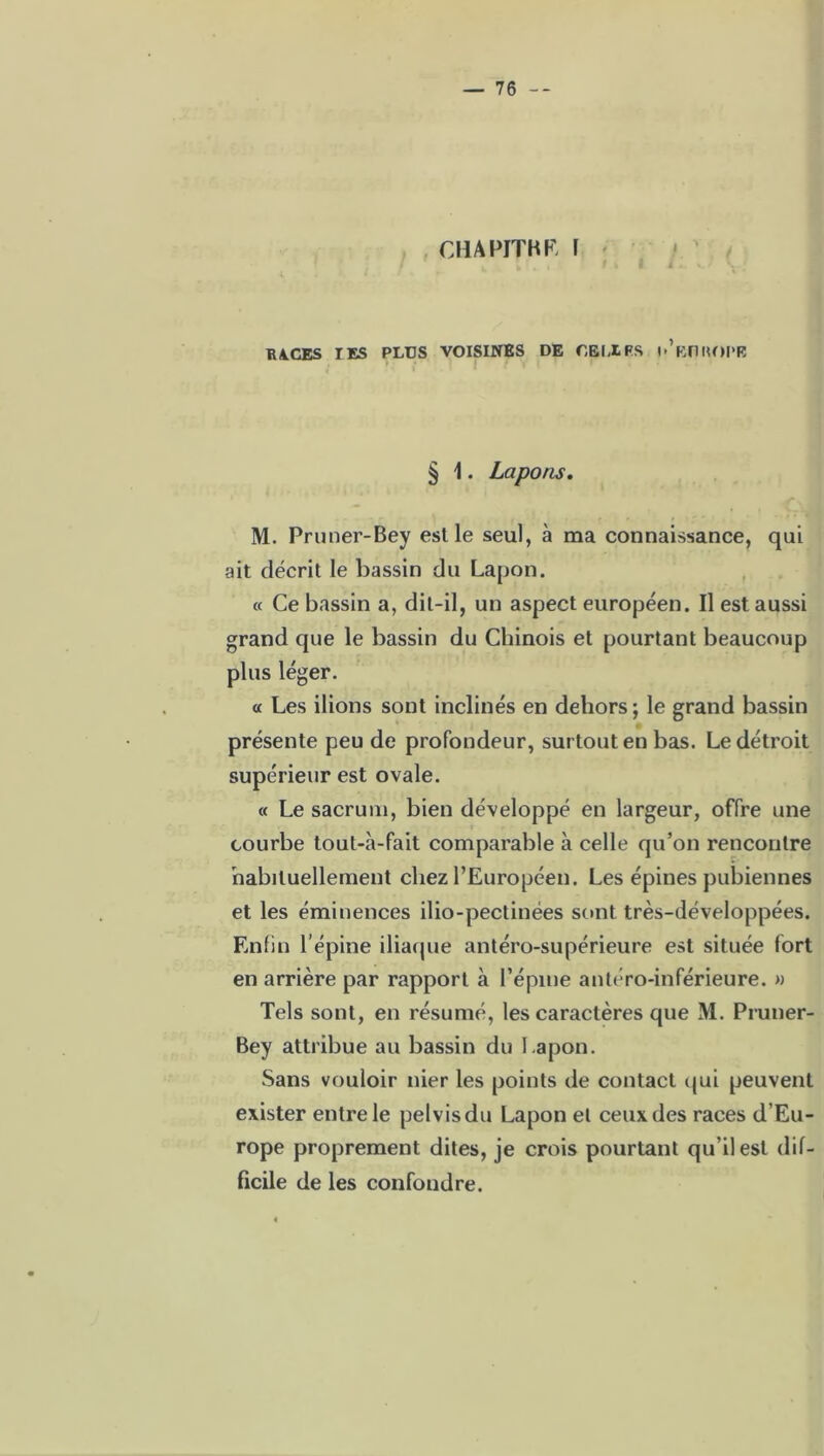 CHAPITRE I R A. CES TES PLUS VOISINES DE C.EIXFS I-’eUKOI'B § 1. Lapons. M. Pruner-Bey est le seul, à ma connaissance, qui ait décrit le bassin du Lapon. « Ce bassin a, dit-il, un aspect européen. Il est aussi grand que le bassin du Chinois et pourtant beaucoup plus léger. « Les ilions sont inclinés en dehors ; le grand bassin présente peu de profondeur, surtout en bas. Le détroit supérieur est ovale. « Le sacrum, bien développé en largeur, offre une courbe tout-à-fait comparable à celle qu’on rencontre habituellement chez l’Européen. Les épines pubiennes et les éminences ilio-pectinées sont très-développées. Enfin l’épine iliaque antéro-supérieure est située fort en arrière par rapport à l’épine antéro-inférieure. » Tels sont, en résumé, les caractères que M. Pruner- Bey attribue au bassin du l apon. Sans vouloir nier les points de contact qui peuvent exister entre le pelvisdu Lapon et ceux des races d’Eu- rope proprement dites, je crois pourtant qu’il est dif- ficile de les confondre.