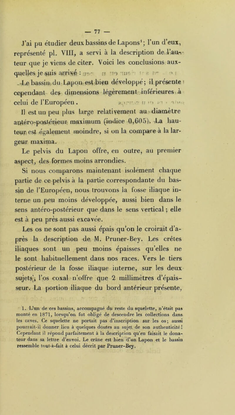 J’ai pu étudier deux bassins de Lapons1 *; l’un d’eux, représenté pl. VIII, a servi à la description de.A’aun teur que je viens de citer. Voici les conclusions aux- quelles je suis arrivé : n •) n- ■ ir > _ Le bassin;du Lapon est bien développé; il présente cependant des dimensions légèrement inférieures à celui de l’Européen. x.tm' u »•> - 3 - I] est un peu plus large relativement au diamètre antéro-postérieur: maximum (indice 0,605). La hau- teur, est également moindre, si on la compare à la lar- geur maxima. Le pelvis du Lapon offre, en outre, au premier aspect, des formes moins arrondies. Si nous comparons maintenant isolément chaque partie de ce pelvis à la partie correspondante du bas- sin de l’Européen, nous trouvons la fosse iliaque in- terne un peu moins développée, aussi bien dans le sens antéro-postérieur que dans le sens vertical ; elle est à peu près aussi excavée. Les os ne sont pas aussi épais qu’on le croirait d’a- près la description de M. Pruner-Bey. Les crêtes iliaques sont un peu moins épaisses qu’elles ne le sont habituellement dans nos races. Vers le tiers postérieur de la fosse iliaque interne, sur les deux sujets], l’os coxal n’offre que 2 millimètres d’épais- seur. La portion iliaque du bord antérieur présente, 1. L’un de ces bassins, accompagné du reste du squelette, n’était pas monté en 1871, lorsqu’on fut obligé de descendre les collections dans les caves. Ce squelette ne portait pas d’inscription sur les os; aussi pourrait-ii donner lieu à quelques doutes au sujet, de son authenticité! Cependant il répond parfaitement à la description qu’en faisait le dona- teur dans sa lettre d’envoi. Le crâne est bien d’un Lapon et le bassin ressemble tout-à-fait à celui décrit par Pruner-Bey.