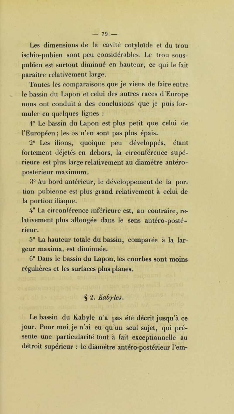 Les dimensions de la cavité cotvloïde et du trou y ischio-pubien sont peu considérables. Le trou sous- pubien est surtout diminué en hauteur, ce qui le fait paraître relativement large. Toutes les comparaisons que je viens de faire entre le bassin du Lapon et celui des autres races d’Europe nous ont conduit à des conclusions que je puis for- muler en quelques lignes : \° Le bassin du Lapon est plus petit que celui de l’Européen; les os n’en sont pas plus épais. 2° Les ilions, quoique peu développés, étant fortement déjetés en dehors, la circonférence supé- rieure est plus large relativement au diamètre antéro- postérieur maximum. 3° Au bord antérieur, le développement de la por- tion pubienne est plus grand relativement à celui de la portion iliaque. 4° La circonférence inférieure est, au contraire, re- lativement plus allongée dans le sens antéro-posté- rieur. 5° La hauteur totale du bassin, comparée à la lar- geur maxima. est diminuée. 6° Dans le bassin du Lapon, les courbes sont moins régulières et les surfaces plus planes. § 2. Kabyles. Le bassin du Kabyle n’a pas été décrit jusqu’à ce jour. Pour moi je n’ai eu qu’un seul sujet, qui pré- sente une particularité tout à fait exceptionnelle au détroit supérieur : le diamètre antéro-postérieur l’em-