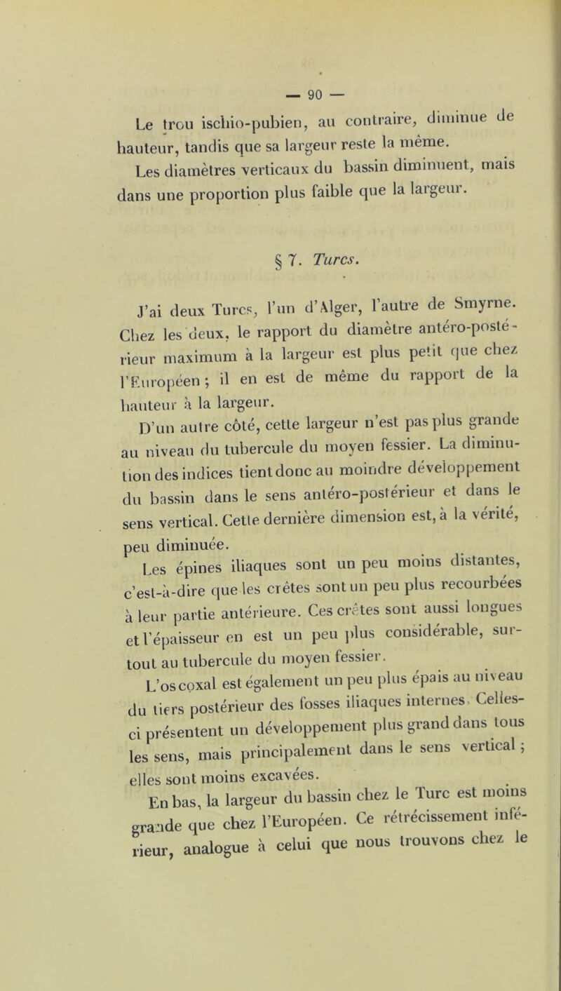 Le trou iscliio-pubien, au contraire, diminue de hauteur, tandis que sa largeur reste la même. Les diamètres verticaux du bassin diminuent, mais dans une proportion plus faible que la largeur. § T. Turcs. J’ai deux Turcs, l’un d’Alger, l’autre de Smyrne. Chez les deux, le rapport du diamètre antéro-posté- rieur maximum à la largeur est plus petit que chez l’Européen j il en est de même du rapport de la hauteur à la largeur. D’un autre côté, cette largeur n’est pas plus grande au niveau du tubercule du moyen fessier. La diminu- tion des indices tient donc au moindre développement du bassin dans le sens antéro-postérieur et dans le sens vertical. Cette dernière dimension est, à la vérité, peu diminuée. Les épines iliaques sont un peu moins distantes, c’esl-à-dire que les crêtes sont un peu plus recourbées à leur partie antérieure. Ces crêtes sont aussi longues et l’épaisseur en est un peu plus considérable, sur- tout au tubercule du moyen lessiei. L’oscoxal est également un peu plus épais au niveau du tiers postérieur des fosses iliaques internes Celles- ci présentent un développement plus grand dans tous les sens, mais principalement dans le sens vertical ; elles sont moins excavées. En bas, la largeur du bassin chez le Turc est .noms grande que chez l’Européen. Ce rétrécissement infe- rieur, analogue à celui que nous trouvons chez le