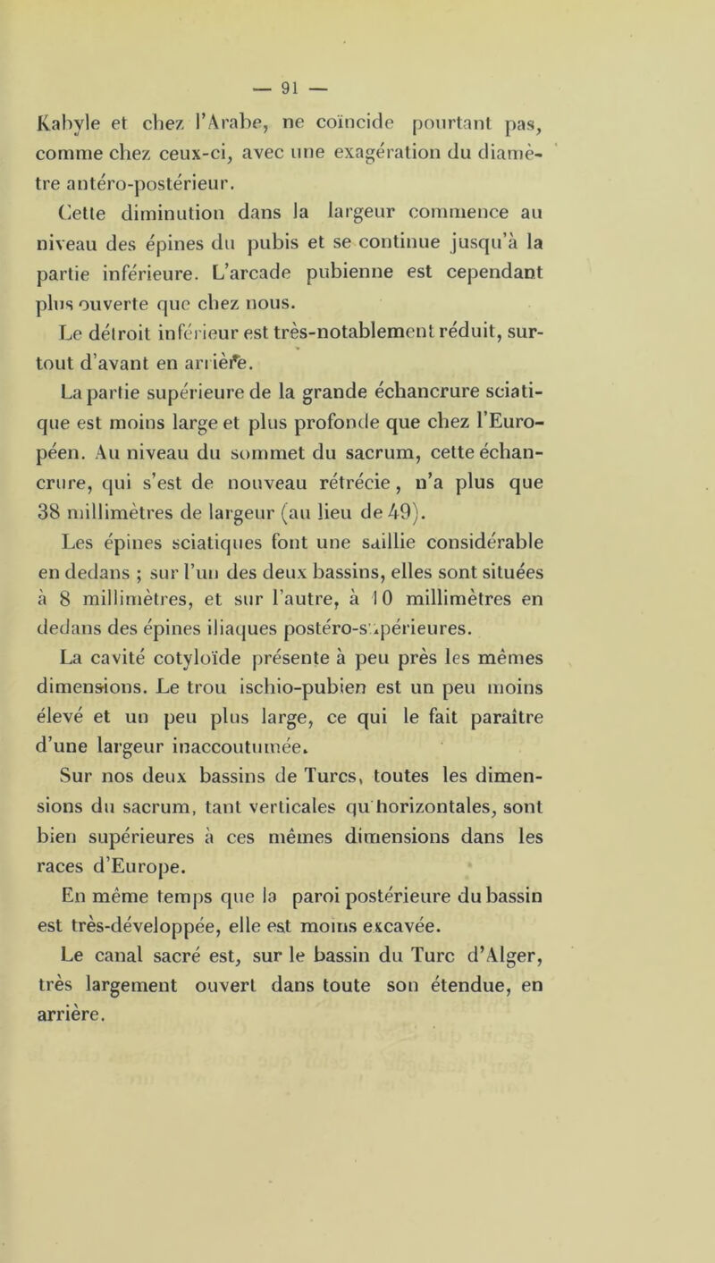 Kabyle et chez l’Arabe, ne coïncide pourtant pas, comme chez ceux-ci, avec une exagération du diamè- tre antéro-postérieur. Cette diminution dans la largeur commence au niveau des épines du pubis et se continue jusqu’à la partie inférieure. L’arcade pubienne est cependant plus ouverte que chez nous. Le détroit inférieur est très-notablement réduit, sur- tout d’avant en arrière. La partie supérieure de la grande échancrure sciati- que est moins large et plus profonde que chez l’Euro- péen. Au niveau du sommet du sacrum, cette échan- crure, qui s’est de nouveau rétrécie, n’a plus que 38 millimètres de largeur (au lieu de 49). Les épines sciatiques font une saillie considérable en dedans ; sur l’un des deux bassins, elles sont situées à 8 millimètres, et sur l’autre, à 10 millimètres en dedans des épines iliaques postéro-s .périeures. La cavité cotyloïde présente à peu près les memes dimensions. Le trou ischio-pubien est un peu moins élevé et un peu plus large, ce qui le fait paraître d’une largeur inaccoutumée. Sur nos deux bassins de Turcs, toutes les dimen- sions du sacrum, tant verticales qu horizontales, sont bien supérieures à ces mêmes dimensions dans les races d’Europe. En même temps que la paroi postérieure du bassin est très-développée, elle est moins excavée. Le canal sacré est, sur le bassin du Turc d’Alger, très largement ouvert dans toute son étendue, en arrière.