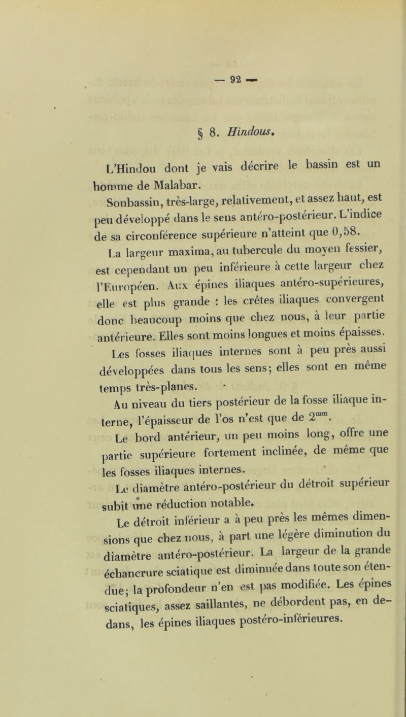 § 8. Hindous. L’Hindou dont je vais décrire le bassin est un homme de Malabar. Sonbassin, très-large, relativement, et assez haut, est peu développé dans le sens antéro-postérieur. L indice de sa circonférence supérieure n’atteint que 0,58. La largeur maxima,au tubercule du moyen fessier, est cependant un peu inférieure à cette largeur chez l’Européen. Aux épines iliaques antéro-supérieures, elle est plus grande : les crêtes iliaques convergent donc beaucoup moins que chez nous, à leur partie antérieure. Elles sont moins longues et moins épaisses. Les fosses iliaques internes sont à peu près aussi développées dans tous les sens; elles sont en même temps très-planes. Au niveau du tiers postérieur de la fosse iliaque in- terne, l’épaisseur de l’os n’est que de 2m . Le bord antérieur, un peu moins long, offre une partie supérieure fortement inclinée, de même que les fosses iliaques internes. Le diamètre antéro-postérieur du détroit supérieur subit une réduction notable. Le détroit inférieur a à peu près les mêmes dimen- sions que chez lions, à part une légère diminution du diamètre antéro-postérieur. La largeur de la grande échancrure sciatique est diminuée dans toute son éten- due; la profondeur n’en est pas modifiée. Les épines scial’iques, assez saillantes, ne débordent pas, en de- dans, les épines iliaques postéro-inférieures.