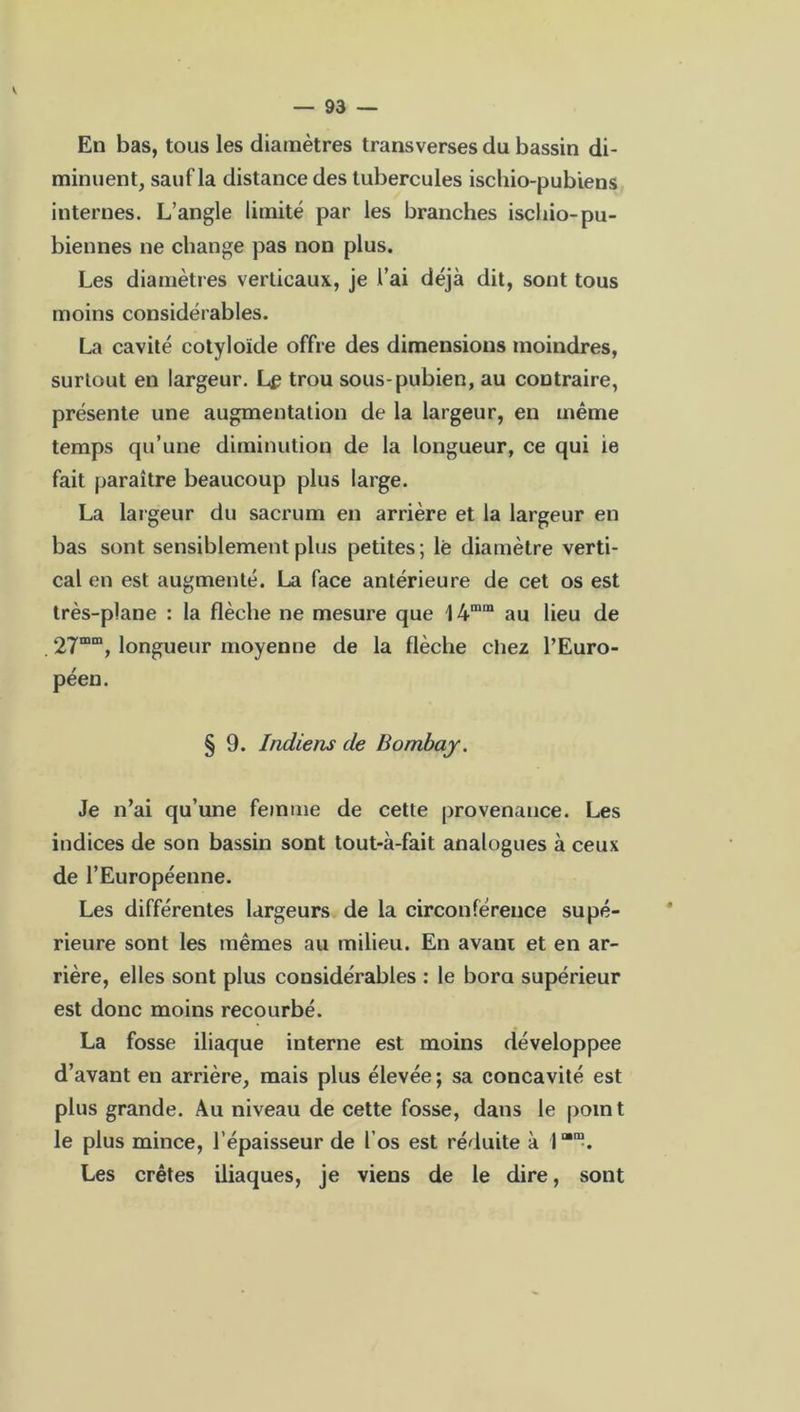 — 93 — En bas, tous les diamètres transverses du bassin di- minuent, sauf la distance des tubercules ischio-pubiens internes. L’angle limité par les branches ischio-pu- biennes ne change pas non plus. Les diamètres verticaux, je l’ai déjà dit, sont tous moins considérables. La cavité cotyloïde offre des dimensions moindres, surtout en largeur. Le trou sous-pubien, au contraire, présente une augmentation de la largeur, en même temps qu’une diminution de la longueur, ce qui ie fait paraître beaucoup plus large. La largeur du sacrum en arrière et la largeur en bas sont sensiblement plus petites; lé diamètre verti- cal en est augmenté. La face antérieure de cet os est très-plane : la flèche ne mesure que I4mm au lieu de . 27mm, longueur moyenne de la flèche chez l’Euro- péen. § 9. Indiens de Bombay. Je n’ai qu’une femme de cette provenance. Les indices de son bassin sont tout-à-fait analogues à ceux de l’Européenne. Les différentes largeurs de la circonférence supé- rieure sont les mêmes au milieu. En avani et en ar- rière, elles sont plus considérables : le bora supérieur est donc moins recourbé. La fosse iliaque interne est moins développée d’avant en arrière, mais plus élevée ; sa concavité est plus grande. Au niveau de cette fosse, dans le point le plus mince, l’épaisseur de l'os est réduite à l“m. Les crêtes iliaques, je viens de le dire, sont