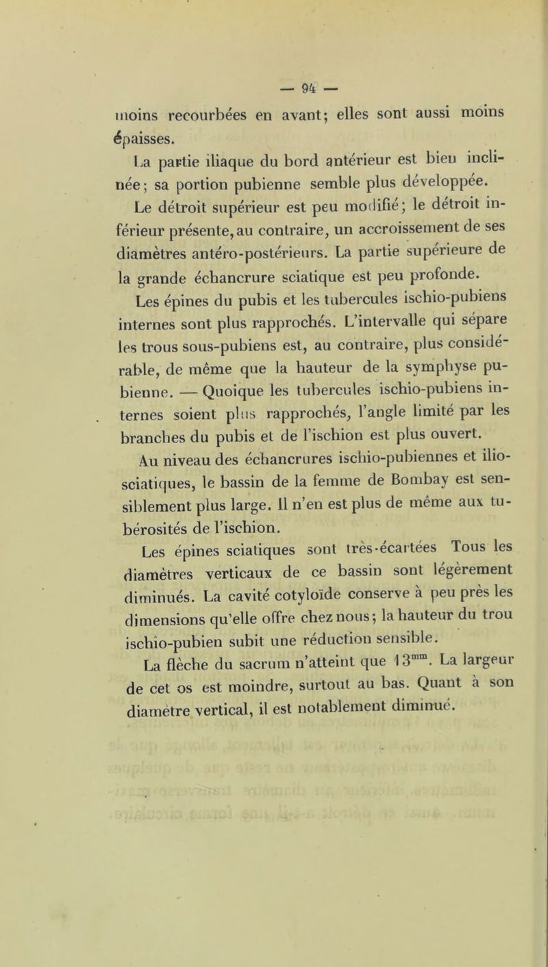 moins recourbées en avant; elles sont aussi moins épaisses. La partie iliaque du bord antérieur est bien incli- née ; sa portion pubienne semble plus développée. Le détroit supérieur est peu modifié; le détroit in- férieur présente, au contraire, un accroissement de ses diamètres antéro-postérieurs. La partie supérieure de la grande échancrure sciatique est peu profonde. Les épines du pubis et les tubercules iscliio-pubiens internes sont plus rapprochés. L’intervalle qui sépare les trous sous-pubiens est, au contraire, plus considé- rable, de même que la hauteur de la symphyse pu- bienne. — Quoique les tubercules ischio-pubiens in- ternes soient plus rapprochés, l’angle limité par les branches du pubis et de l’ischion est plus ouvert. Au niveau des échancrures ischio-pubiennes et ilio- sciatiques, le bassin de la femme de Bombay est sen- siblement plus large. 11 n’en est plus de même aux tu- bérosités de l’ischion. Les épines sciatiques sont très-écartées Tous les diamètres verticaux de ce bassin sont légèrement diminués. La cavité cotyloïde conserve à peu près les dimensions qu’elle offre chez nous; la hauteur du trou ischio-pubien subit une réduction sensible. La flèche du sacrum n’atteint que 13mm. La largeur de cet os est moindre, surtout au bas. Quant à son diamètre vertical, il est notablement diminué.