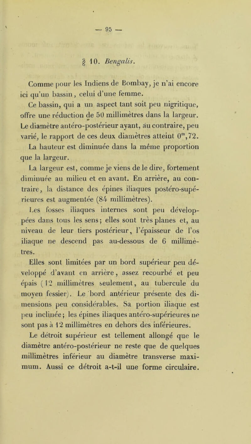 — 95 — g 10. Bengalis. Comme pour les Indiens de Bombay, je n’ai encore ici qu’un bassin, celui d’une femme. Ce bassin, qui a un aspect tant soit peu nigritique, offre une réduction de 50 millimètres dans la largeur. Le diamètre antéro-postérieur ayant, au contraire, peu varié, le rapport de ces deux diamètres atteint 0m,72. La hauteur est diminuée dans la même proportion que la largeur. La largeur est, comme je viens de le dire, fortement diminuée au milieu et en avant. En arrière, au con- traire, la distance des épines iliaques postéro-supé- rieures est augmentée (84 millimètres). Les fosses iliaques internes sont peu dévelop- pées dans tous les sens ; elles sont très planes et, au niveau de leur tiers postérieur, l’épaisseur de l’os iliaque ne descend pas au-dessous de 6 millimè- tres. Elles sont limitées par un bord supérieur peu dé- veloppé d’avant en arrière, assez recourbé et peu épais (12 millimètres seulement, au tubercule du moyen fessier). Le bord antérieur présente des di- mensions peu considérables. Sa portion iliaque est peu inclinée ; les épines iliaques antéro-supérieures ne sont pas à 12 millimètres en dehors des inférieures. Le détroit supérieur est tellement allongé que le diamètre antéro-postérieur ne reste que de quelques millimètres inférieur au diamètre transverse maxi- mum. Aussi ce détroit a-t-il une forme circulaire.