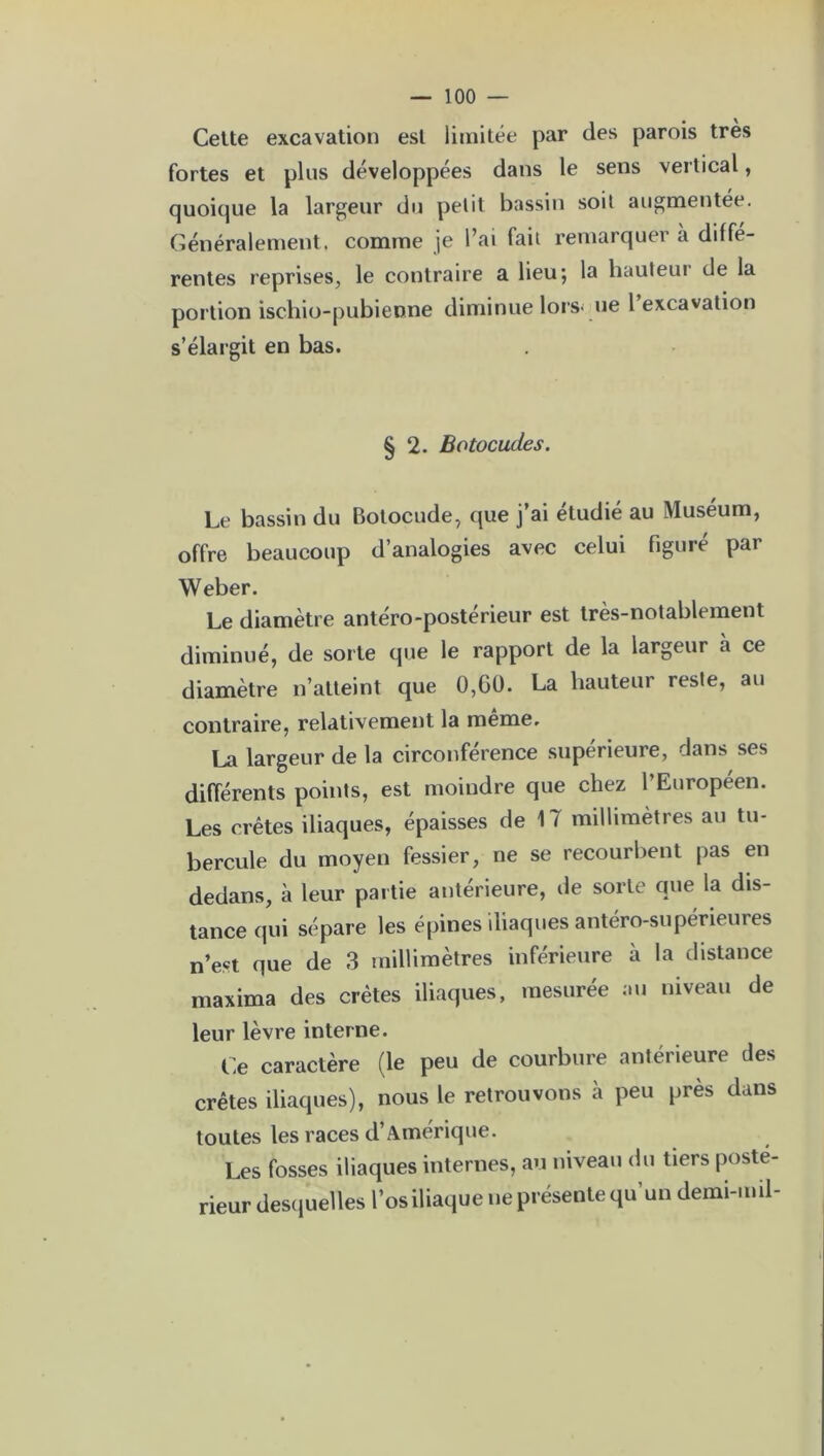 Cette excavation est limitée par des parois très fortes et plus développées dans le sens vertical, quoique la largeur du petit bassin soit augmentée. Généralement, comme je l’ai fait remarquer à diffé- rentes reprises, le contraire a lieu; la hauteur de la portion ischio-pubienne diminue lorsque 1 excavation s’élargit en bas. § 2. Botocudes. Le bassin du Botocude, que j’ai étudié au Muséum, offre beaucoup d’analogies avec celui figuré par Weber. Le diamètre antéro-postérieur est très-notablement diminué, de sorte que le rapport de la largeur à ce diamètre n’atteint que 0,G0. La hauteur reste, au contraire, relativement la meme. La largeur de la circonférence supérieure, dans ses différents points, est moindre que chez l’Européen. Les crêtes iliaques, épaisses de 17 millimètres au tu- bercule du moyen fessier, ne se recourbent pas en dedans, à leur partie antérieure, île sorte que la dis- tance qui sépare les épines iliaques antéro-supérieures n’est que de 3 millimètres inférieure à la distance maxima des crêtes iliaques, mesurée au niveau de leur lèvre interne. Ce caractère (le peu de courbure antérieure des crêtes iliaques), nous le retrouvons à peu près dans toutes les races d’Amérique. Les fosses iliaques internes, au niveau du tiers poste- rieur desquelles l’os iliaque ne présente qu’un demi-mil-