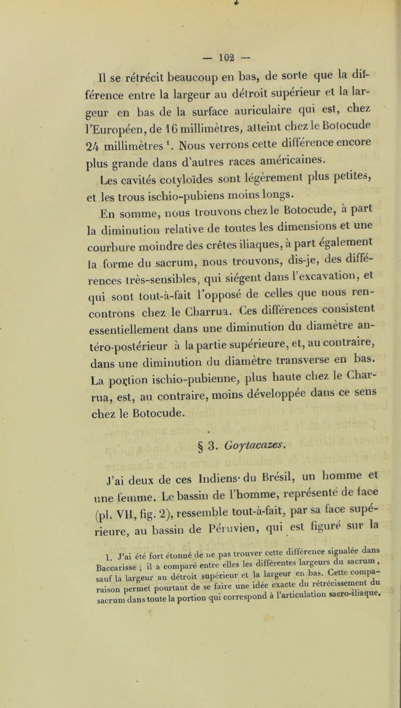 Il se rétrécit beaucoup en bas, de sorte que la dif- férence entre la largeur au détroit supérieur et la lar- geur en bas de la surface auriculaire qui est, chez l’Européen, de 16 millimètres, atteint chez le Botocude 24 millimètres1. Nous verrons cette différence encore plus grande dans d’autres races américaines. Les cavités cotyloïdes sont légèrement plus petite», et les trous ischio-pubiens moins longs. En somme, nous trouvons chez le Botocude, à part la diminution relative de toutes les dimensions et une courbure moindre des crêtes iliaques, à part également la forme du sacrum, nous trouvons, dis-je, des diffé- rences très-sensibles, qui siègent dans l’excavation, et qui sont tout-à-fait l’opposé de celles que nous ren- controns chez le Cliarrua. Ces différences consistent essentiellement dans une diminution du diamètre an- téro-postérieur à la partie supérieure, et, au contraire, dans une diminution du diamètre transverse en bas. La portion iscliio-pubienne, plus haute chez le Char- rua, est, au contraire, moins développée dans ce sens chez le Botocude. § 3. Goytacazes. J’ai deux de ces Indiens* du Brésil, un homme et une femme. Le bassin de l’homme, représenté de lace (pl. VIL, fig. 2), ressemble tout-à-fait, par sa lace supé- rienre, au bassin de Péruvien, qui est figuré sur la 1 J’ai été fort étonné de ne pas trouver cette différence signalée dans Baccarisse ; il a contré entre elles les différentes largeursi du sacrum sauf la largeur au détroit supérieur et la largeur en bas. Cette con pa raison permet pourtant de se faire une idée exacte du retréc.ssement du sacrum dans toute la portion qui correspond à l’arttculation sacro-ibaque.