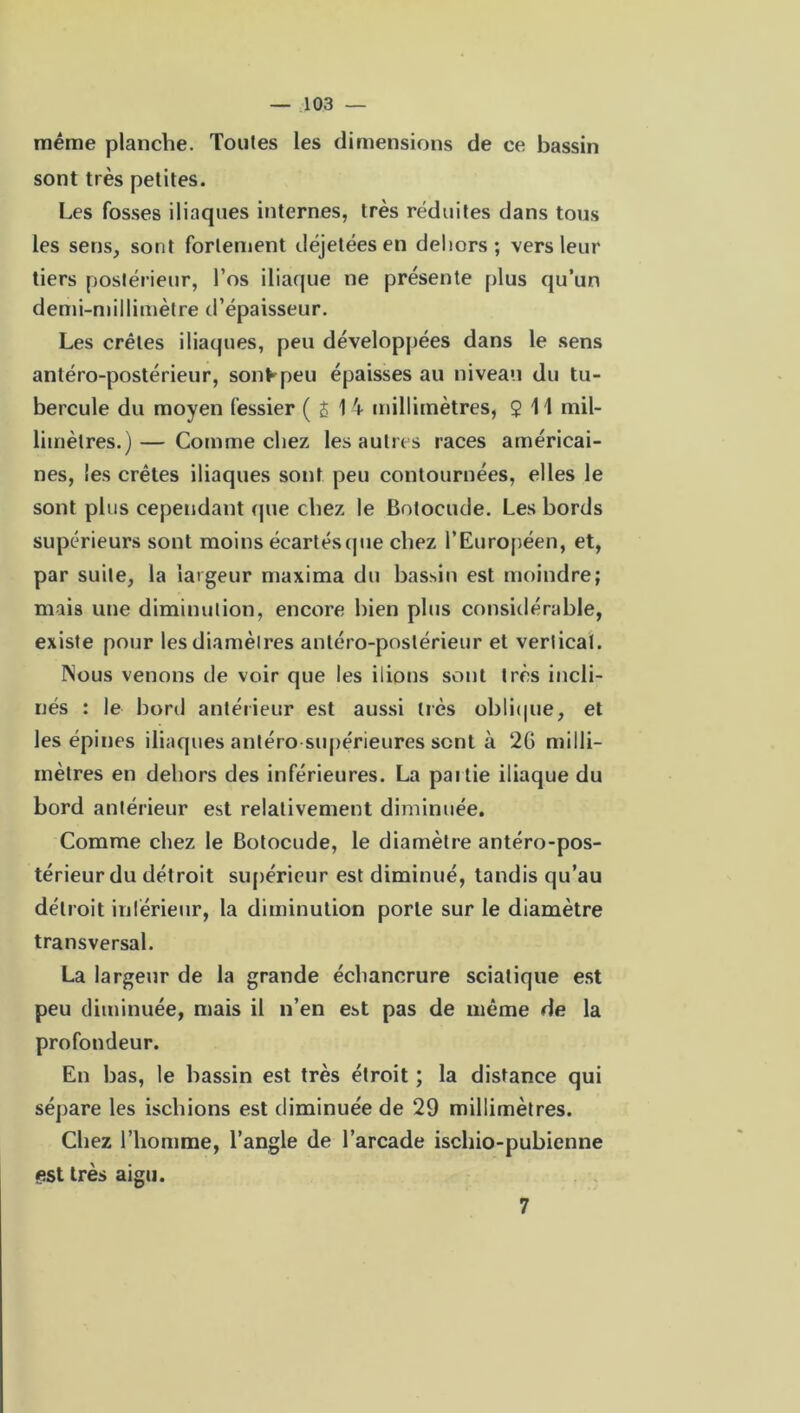 même planche. Tontes les dimensions de ce bassin sont très petites. Les fosses iliaques internes, très réduites dans tous les sens, sont fortement déjetées en dehors; vers leur tiers postérieur, l’os iliaque ne présente plus qu’un demi-millimètre d’épaisseur. Les crêtes iliaques, peu développées dans le sens antéro-postérieur, sont peu épaisses au niveau du tu- bercule du moyen fessier ( £ 1 4 millimètres, $ 11 mil- limètres.)— Comme chez les autres races américai- nes, les crêtes iliaques sont peu contournées, elles le sont plus cependant que chez le Botocude. Les bords supérieurs sont moins écartés (pie chez l’Européen, et, par suite, la largeur maxima du bassin est moindre; mais une diminution, encore bien plus considérable, existe pour les diamètres antéro-postérieur et vertical. INous venons de voir que les iiions sont très incli- nés : le bord antérieur est aussi très oblique, et les épines iliaques antéro supérieures sent à 26 milli- mètres en dehors des inférieures. La paitie iliaque du bord antérieur est relativement diminuée. Comme chez le Botocude, le diamètre antéro-pos- térieur du détroit supérieur est diminué, tandis qu’au détroit inférieur, la diminution porte sur le diamètre transversal. La largeur de la grande échancrure sciatique est peu diminuée, mais il n’en est pas de même de la profondeur. En bas, le bassin est très étroit ; la distance qui sépare les ischions est diminuée de 29 millimètres. Chez l’homme, l’angle de l’arcade ischio-pubienne est très aigu. 7