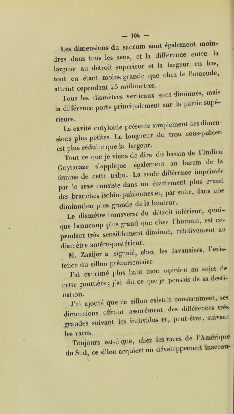 Les dimensions du sacrum sont egalement mom- dres dans tous les sens, et la différence entre la largeur au détroit supérieur et la largeur en >as, tout en étant moins grande que chez le Botocude, atteint cependant ‘25 millimètres. Tous les diamètres verticaux sont diminues, mais la dilférence porte principalement sur la parue supe neure La cavité coiyloïde présente simplement des dimen- sions plus petites. La longueur du trou sous-pulnen est plus réduite que la largeur. Tout ce que je viens de dire du bassin de 1 Indien Goylacaze s’applique également au bassin de la femme de cette tribu. La seule dilférence impnmee par le sexe consiste dans un écartement plus grand des brancl.es iscbio-pubiennes et, par suite, dans une diminution plus grande de la hauteur. Le diamètre transverse du détroit inferieur, quoi- que beaucoup plus grand que chez l'homme, est ce- pendant très sensiblement diminué, relativement au diamètre antéro-postérieur. M. Zaaijer a signalé, chez les Javanaises, l exis- tence du sillon préauriculaire. j'ai exprimé plus haut mon opinion au sujet e celte gouttière; j’ai dit ce que je pensais de sa des t- “ajouté que ce sillon existait constamment, ses dimensions offrant assurément des dlllerences très grandes suivant les individus et, peut-etre, suivant les races. , . itû Toujours est-il que, chez les races de 1 Amer,que du Sud, ce sillon acquiert un développement maccou-