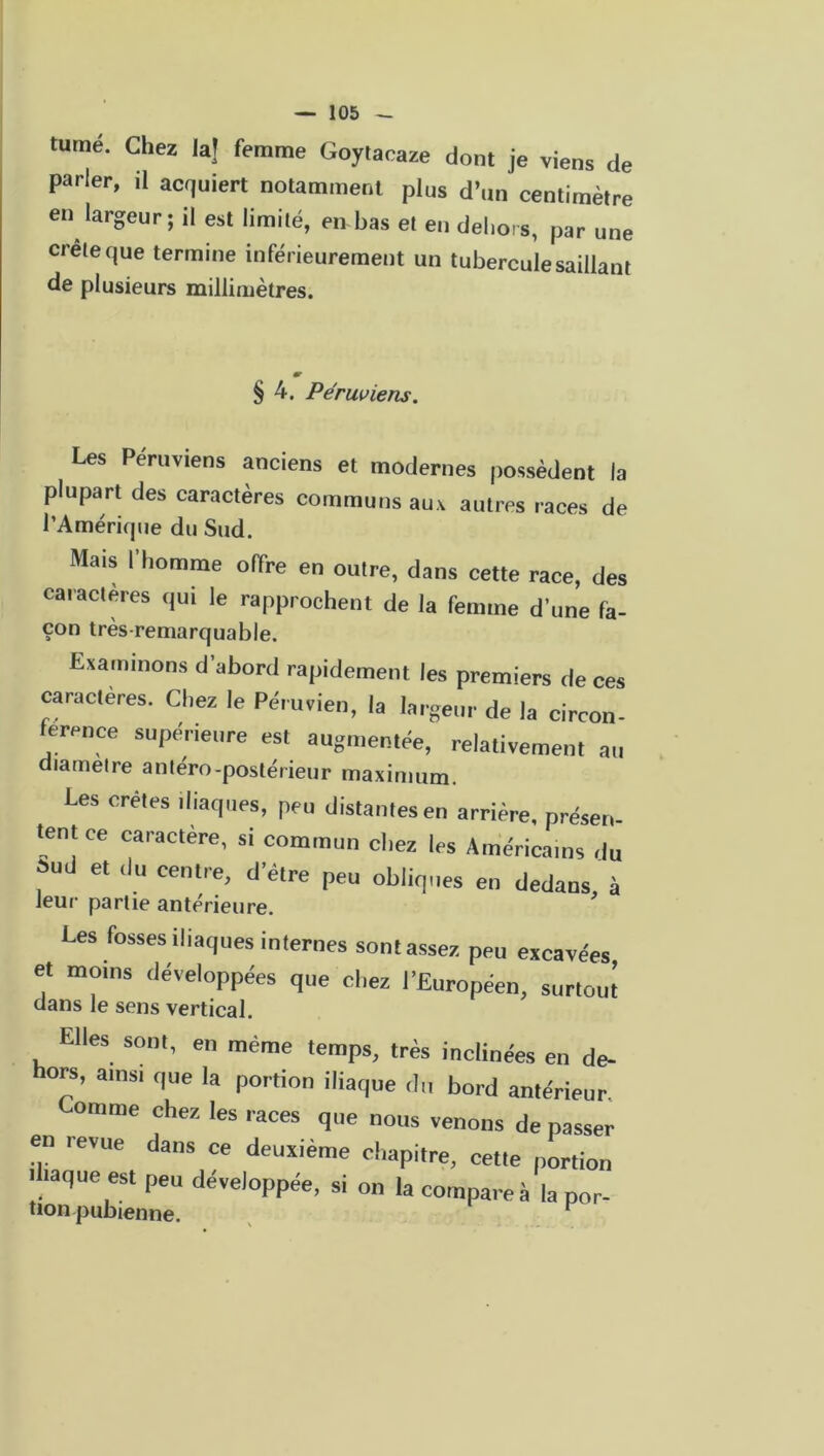 tumé. Chez la| femme Goytacaze dont je viens de parler, il acquiert notamment plus d’un centimètre en largeur; il est limilé, en bas el en dehors, par une creleque termine inférieurement un tubercule saillant de plusieurs millimètres. § 4. Permiens. Les Péruviens anciens et modernes possèdent la plupart des caractères communs aux autres races de l’Amérique du Sud. Mais l'homme offre en outre, dans cette race, des caractères qui le rapprochent de la femme d'une fa- çon très-remarquable. Examinons d’abord rapidement les premiers de ces caractères. Chez le Péruvien, la largeur de la circon- férence supérieure est augmentée, relativement au diamètre antéro-postérieur maximum. Les cretes iliaques, peu distantes en arrière, présen- tent ce caractère, si commun chez les Américains du j>ud et du centre, d’être peu obliques en dedans à leur partie antérieure. Les fosses iliaques internes sont assez peu excavées et moins développées que chez l’Européen, surtout dans le sens vertical. Elles sont, en même temps, très inclinées en de- hors, ainsi que la portion iliaque du bord antérieur Comme chez les races que nous venons de passer en revue dans ce deuxième chapitre, cette portion Iliaque est peu développée, si on la compare à la por- tion pubienne. v