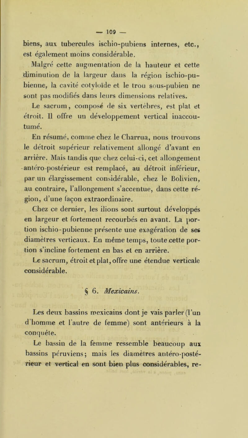 biens, aux tubercules ischio-pubiens internes, etc., est également moins considérable. Malgré cette augmentation de la hauteur et cette diminution de la largeur dans la région iscbio-pu- bienne, la cavité cotyloïde et le trou sous-pubien ne sont pas modifiés dans leurs dimensions relatives. Le sacrum, composé de six vertèbres, est plat et étroit. Il offre un développement vertical inaccou- tumé. En résumé, comme chez le Charrua, nous trouvons le détroit supérieur relativement allongé d’avant en arrière. Mais tandis que chez celui-ci, cet allongement antéro postérieur est remplacé, au détroit inférieur, par un élargissement considérable, chez le Bolivien, au contraire, l’allongement s’accentue, dans cette ré- gion, d’une façon extraordinaire. Chez ce dernier, les ilions sont surtout développés en largeur et fortement recourbés en avant. La por- tion ischio-pubienne présente une exagération de ses diamètres verticaux. En même temps, toute cette por- tion s’incline fortement en bas et en arrière. Le sacrum, étroit et plat, offre une étendue verticale considérable. § 6. Mexicains. Les deux bassins mexicains dont je vais parler (l’un d homme et l'autre de femme) sont antérieurs à la conquête. Le bassin de la femme ressemble beaucoup aux bassins péruviens; mais les diamètres antéro-posté- rieur et vertical en sont bien plus considérables, re-