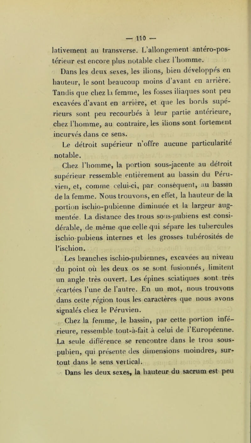 lativement au transverse. L’allongement antéro-pos- térieur est encore plus notable chez I homme. Dans les deux sexes, les ilions, bien développés en hauteur, le sont beaucoup moins d avant en arrière. Tandis que chez la femme, les fosses iliaques sont peu excavées d’avant en arrière, et que les bords supé- rieurs sont peu recourbés à leur partie antérieure, chez l’homme, au contraire, les ilions sont fortement incurvés dans ce sens. Le détroit supérieur n’offre aucune particularité notable. Chez l’homme, la portion sous-jacente au détroit supérieur ressemble entièrement au bassin du Péru- vien, et, comme celui-ci, par conséquent, au bassin delà femme. Nous trouvons, en effet, la hauteur de la portion iscliio-pubienne diminuée et la largeur aug- mentée. La distance des trous sous-pubiens est consi- dérable, de même que celle qui sépare les tubercules iscliio pubiens internes et les grosses tubérosités de l’ischion. Les branches ischio-pubiennes, excavées au niveau du point où les deux os se sont fusionnes, limitent un angle très ouvert. Les épines sciatiques sont très écartées l’une de l’autre. En un mot, nous trouvons dans cette région tous les caractères que nous avons signalés chez le Péruvien. Chez la femme, le bassin, par cette portion infé- rieure, ressemble tout-à-fait a celui de 1 Européenne. La seule différence se rencontre dans le trou sous- pubien, qui présente des dimensions moindres, sur- tout dans le sens vertical. Dans les deux sexes, la hauteur du sacrum est peu