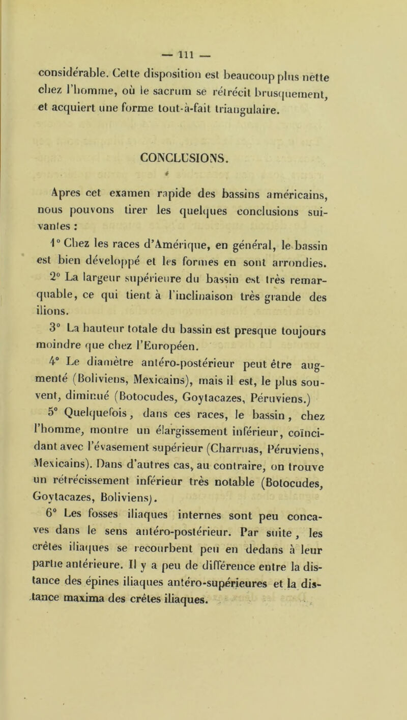 considérable. Celte disposition est beaucoup plus nette chez l’homme, où le sacrum se rétrécit brusquement, et acquiert une forme lout-à-fait triangulaire. CONCLUSIONS. * Apres cet examen rapide des bassins américains, nous pouvons tirer les quelques conclusions sui- vantes : 1° Chez les races d’Amérique, en général, le bassin est bien développé et les formes en sont arrondies. 2° La largeur supérieure du bassin est très remar- quable, ce qui tient à l’inclinaison très grande des ilions. 3° La hauteur totale du bassin est presque toujours moindre que chez l’Européen. 4° Le diamètre antéro-postérieur peut être aug- menté (Boliviens, Mexicains), mais il est, le plus sou- vent, diminué (Botocudes, Goytacazes, Péruviens.) 5° Quelquefois, dans ces races, le bassin , chez l’homme, montre un élargissement inférieur, coïnci- dant avec l’évasement supérieur (Charmas, Péruviens, Mexicains). Dans d’autres cas, au contraire, on trouve un rétrécissement inférieur très notable (Botocudes, Goytacazes, Boliviens^. 6° Les fosses iliaques internes sont peu conca- ves dans le sens antéro-postérieur. Par suite, les crêtes iliaques se recourbent peu en dedans à leur partie antérieure. Il y a peu de différence entre la dis- tance des épines iliaques antéro-supérieures et la dis- tance maxima des crêtes iliaques.