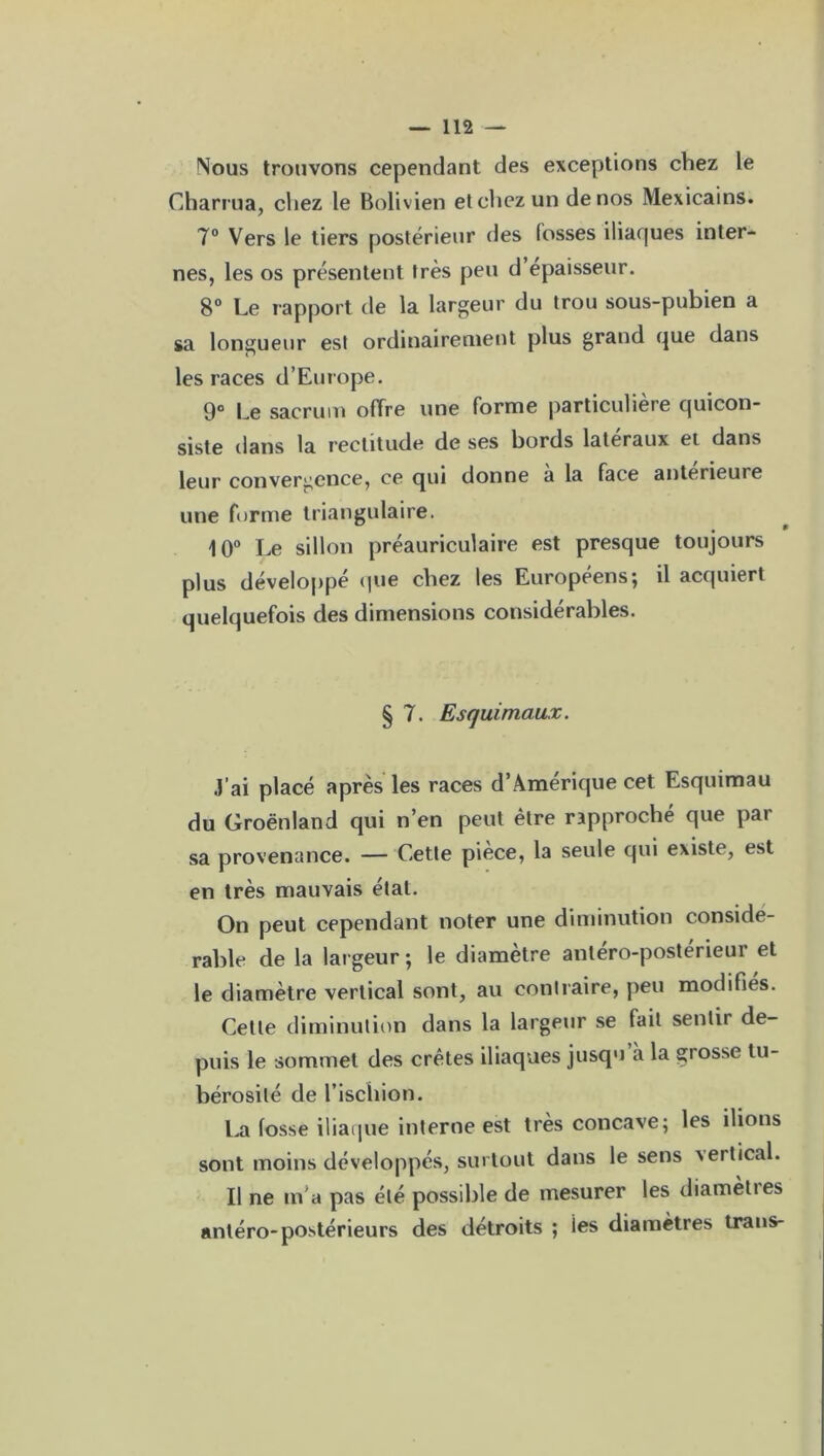 Mous trouvons cependant des exceptions chez le Charrua, chez le Bolivien et chez un de nos Mexicains. 7° Vers le tiers postérieur des losses iliaques inter- nes, les os présentent très peu d épaisseur. 8° Le rapport de la largeur du trou sous-pubien a sa longueur est ordinairement plus grand que dans les races d’Europe. 9° Le sacrum offre une forme particulière quicon- siste dans la rectitude de ses bords latéraux et dans leur convergence, ce qui donne a la face anterieure une forme triangulaire. 10° Le sillon préauriculaire est presque toujours plus développé que chez les Européens; il acquiert quelquefois des dimensions considérables. § 7. Esquimaux. J’ai placé après les races d’Amérique cet Esquimau du Groenland qui n’en peut être rapproché que par sa provenance. — Cette pièce, la seule qui existe, est en très mauvais état. On peut cependant noter une diminution considé- rable de la largeur ; le diamètre antéro-postérieur et le diamètre vertical sont, au contraire, peu modifies. Cette diminution dans la largeur se fait sentir de- puis le sommet des crêtes iliaques jusqu’à la grosse tu- bérosité de l’ischion. La fosse iliaque interne est très concave; les ilions sont moins développés, surtout dans le sens vertical. Il ne m'a pas été possible de mesurer les diameties antéro-postérieurs des détroits ; ies diamètres trans-