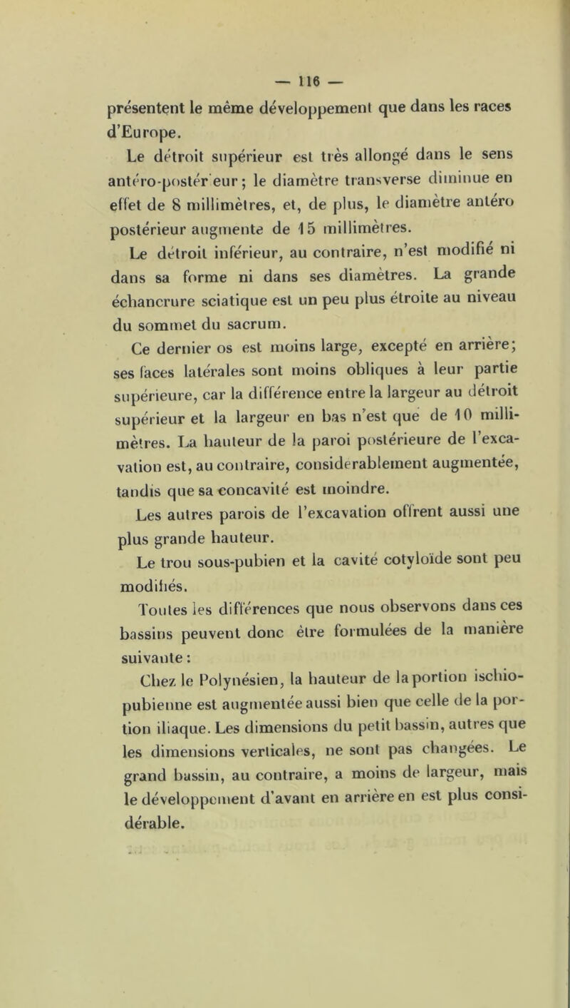 présentent le même développement que dans les races d’Europe. Le détroit supérieur est très allongé dans le sens antéro-postér eur ; le diamètre transverse diminue en effet de 8 millimètres, et, de plus, le diamètre antero postérieur augmente de 15 millimètres. Le détroit inférieur, au contraire, n’est modifié ni dans sa forme ni dans ses diamètres. La grande échancrure sciatique est un peu plus étroite au niveau du sommet du sacrum. Ce dernier os est moins large, excepté en arrière; ses laces latérales sont moins obliques à leur partie supérieure, car la différence entre la largeur au détroit supérieur et la largeur en bas n’est que de 10 milli- mètres. La hauteur de la paroi postérieure de l’exca- vation est, au contraire, considérablement augmentée, tandis que sa concavité est moindre. Les autres parois de l’excavation offrent aussi une plus grande hauteur. Le trou sous-pubien et la cavité cotyloïde sont peu modifiés. Toutes ies différences que nous observons dans ces bassins peuvent donc être formulées de la manière suivante : Chez le Polynésien, la hauteur de la portion ischio- pubienne est augmentée aussi bien que celle de la por- tion iliaque. Les dimensions du petit bassin, autres que les dimensions verticales, ne sont pas changées. Le grand bassin, au contraire, a moins de largeur, mais le développement d’avant en arrière en est plus consi- dérable.