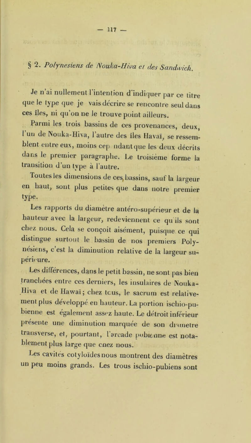 § 2. Polynésiens de Nouka-Hiva et des Sandwich. Je n’ai nullement l’intention d’indiquer par ce titre que le type que je vais décrire se rencontre seul dans ces îles, ni qu’on ne le trouve point ailleurs. Parmi les trois bassins de ces provenances, deux, l’un de Nouka-Hiva, l’autre des îles Havaï, se ressem- blent entre eux, moins cep ndantque les deux décrits dans le premier paragraphe. Le troisième forme la transition d’un type à l’autre. Toutes les dimensions de ces, bassins, sauf la largeur en haut, sont plus petites que dans notre premier type. Les rapports du diamètre antéro-supérieur et de la hauteur avec la largeur, redeviennent ce qu ils sont chez nous. Cela se conçoit aisément, puisque ce qui distingue surtout le bassin de nos premiers Poly- nésiens, c est la diminution relative de la largeur su- périeure. Les différences, dans le petit bassin, ne sont pas bien tranchées entre ces derniers, les insulaires de Nouka- fliva et de Hawaï; chez tous, le sacrum est relative- ment plus développé en hauteur. La portion ischio-pu- bienne est également assez haute. Le détroit inférieur présente une diminution marquée de son drunetre transverse, et, pourtant, l’arcade pubienne est nota- blement plus large que cnez nous. Les cavités colyloïdesnous montrent des diamètres un peu moins grands. Les trous ischio-pubiens sont