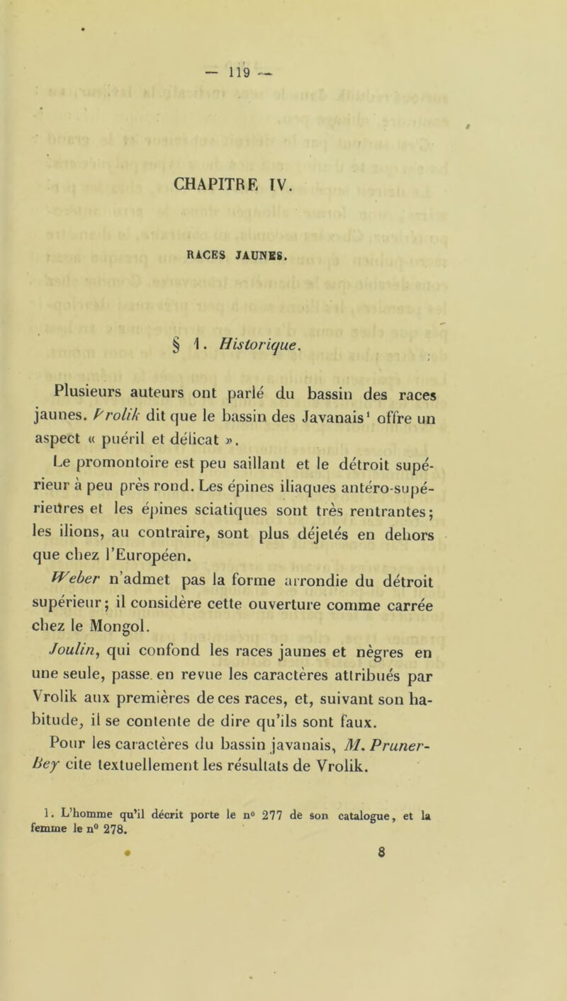 CHAPITRE IV. RACES JAUNES. § 1. Historique. Plusieurs auteurs ont parlé du bassin des races jaunes, Prolik dit que le bassin des Javanais1 offre un aspect « puéril et délicat ». Le promontoire est peu saillant et le détroit supé- rieur à peu près rond. Les épines iliaques antéro-supé- rieüres et les épines sciatiques sont très rentrantes; les ilions, au contraire, sont plus déjetés en dehors que chez l’Européen. Weber n’admet pas la forme arrondie du détroit supérieur; il considère cette ouverture comme carrée chez le Mongol. Joulin, qui confond les races jaunes et nègres en une seule, passe en revue les caractères attribués par Vrolik aux premières de ces races, et, suivant son ha- bitude, il se contente de dire qu’ils sont faux. Pour les caractères du bassin javanais, M. Pruner- liey cite textuellement les résultats de Vrolik. 1. L’homme qu’il décrit porte le n° 277 de son catalogue, et la femme le n° 278. 8