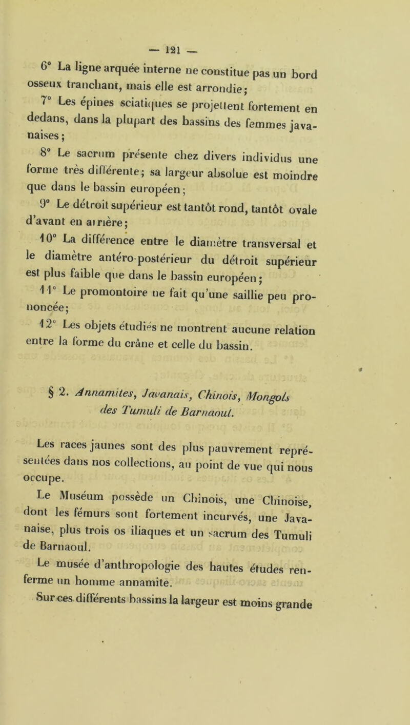 6° La ligne arquée interne ne constitue pas un bord osseux tranchant, mais elle est arrondie; 7° Les épines sciatiques se projellent fortement en dedans, dans la plupart des bassins des femmes java- naises ; 8° Le sacrum présente chez divers individus une forme très différente; sa largeur absolue est moindre que dans le bassin européen; ? <J° Le détroil supérieur est tantôt rond, tantôt ovale d’avant en airière; 10 La diffeience entre le diamètre transversal et le diamètre antéro postérieur du détroit supérieur est plus faible que dans le bassin européen ; 1 1 Le promontoire ne fait qu’une saillie peu pro- noncée; 12° Les objets étudiés ne montrent aucune relation entre la forme du crâne et celle du bassin. § 2. Annamites, Javanais, Chinois, Mongols des Tumuli de Bar»août. Les races jaunes sont des plus pauvrement repré- sentées dans nos collections, au point de vue qui nous occupe. Le Muséum possède un Chinois, une Chinoise, dont les fémurs sont fortement incurvés, une Java- naise, plus trois os iliaques et un sacrum des Tumuli de Barnaoul. Le musée d’anthropologie des hautes études ren- ferme un homme annamite. Sur ces différents bassins la largeur est moins grande