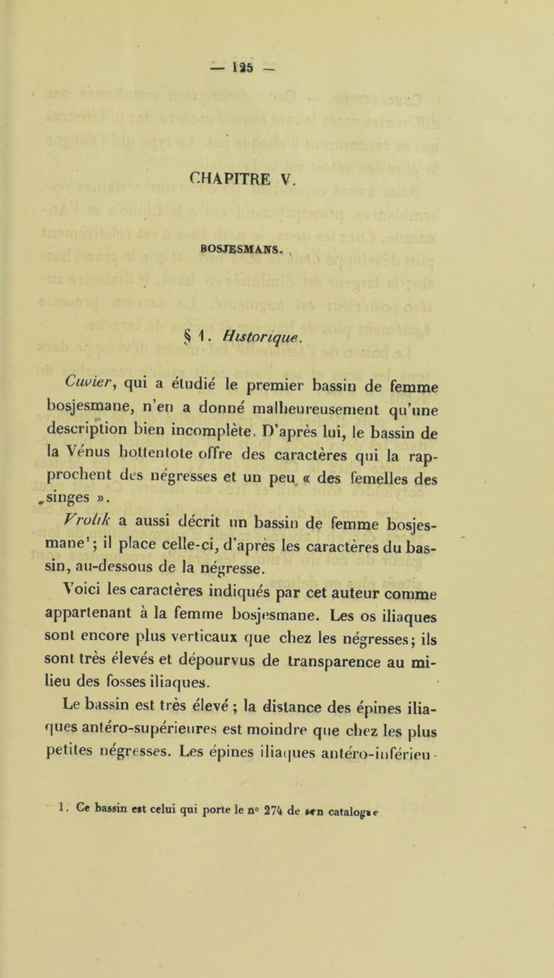 CHAPITRE V. BOSJESMA.NS. § 1. Historique. Cuvier, qui a étudié le premier bassin de femme bosjesmane, n’en a donné malheureusement qu’une description bien incomplète, D’après lui, le bassin de la Vénus hottentote offre des caractères qui la rap- prochent des négresses et un peu « des femelles des „ singes ». Vrultk a aussi décrit un bassin de femme bosjes- mane1 ; il place celle-ci, d après les caractères du bas- sin, au-dessous de la négresse. Voici les caractères indiqués par cet auteur comme appartenant à la femme bosjesmane. Les os iliaques sont encore plus verticaux que chez les négresses; ils sont très élevés et dépourvus de transparence au mi- lieu des fosses iliaques. Le bassin est très eleve ; la distance des épines ilia- ques antéro-supérieures est moindre que chez les plus petites négresses. Les épines iliaques antéro-inférieu- 1. Ce bassin est celui qui porte le n° 274 de sen catalogse