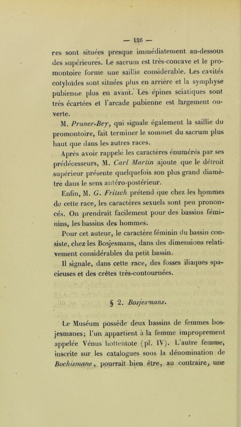 res sont situées presque immédiatement au-dessous des supérieures. Le sacrum est très-concave et le pro- montoire forme une saillie considérable. Les cavités colyloïdes sont situées plus en arrière et la symphyse pubienne plus en avant. Les epines sciatiques sont très écartées et l arcade pubienne est largement ou- verte. M. Pruner-Bey, qui signale également la saillie du promontoire, fait terminer le sommet du sacrum plus haut que dans les autres races. Après avoir rappelé les caractères énumérés par ses prédécesseurs, ML Cari Martin ajoute que le détroit supérieur présente quelquefois son plus grand diamè- tre dans le sens antéro-postérieur. Enfin, M. G. Fritsch prétend que chez les hommes de cette race, les caractères sexuels sont peu pronon- cés. On prendrait facilement pour des bassins fémi- nins, les bassins des hommes. Pour cet auteur, le caractère féminin du bassin con- siste, chez les Bosjesmans, dans des dimensions relati- vement considérables du petit bassin. Il signale, dans cette race, des fosses iliaques spa- cieuses et des crêtes très-contournées. § 2. Bosjesmans. Le Muséum possède deux bassins de femmes bos- jesmanes; l’un appartient à la femme improprement appelée Vénus hoitentote (pi. IV). L’autre femme, inscrite sur les catalogues sous la dénomination de Bochismane, pourrait bien être, au contraire, une