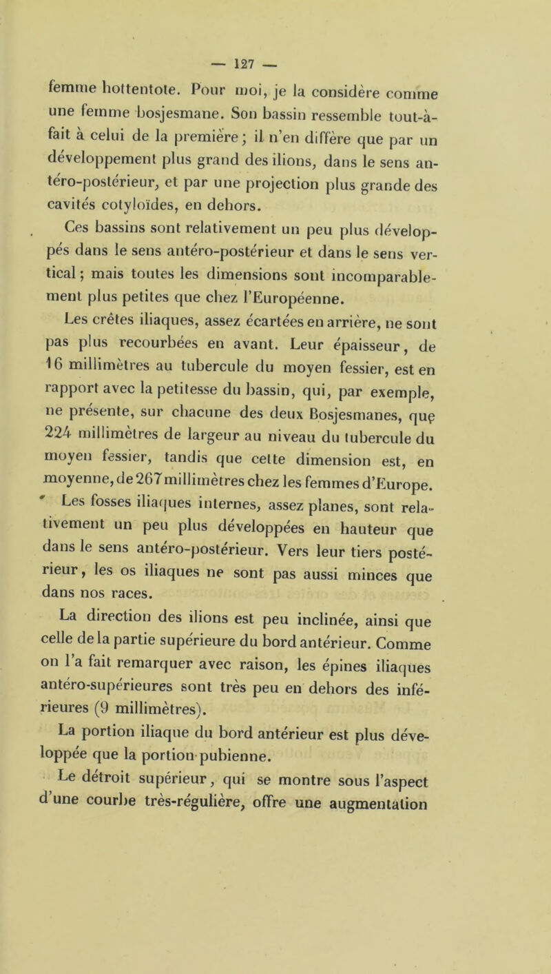 femme liottentote. Pour moi, je lu considère comme une femme bosjesmane. Son bassin ressemble tout-à- fait à celui de la première; il n’en diffère que par un développement plus grand des liions, dans le sens an- téro-postérieur, et par une projection plus grande des cavités cotyloïdes, en dehors. Ces bassins sont relativement un peu plus dévelop- pés dans le sens antéro-postérieur et dans le sens ver- tical ; mais toutes les dimensions sont incomparable- ment plus petites que chez l’Européenne. Les crêtes iliaques, assez écartées en arrière, ne sont pas plus recourbées en avant. Leur épaisseur, de 16 millimètres au tubercule du moyen fessier, est en rapport avec la petitesse du bassin, qui, par exemple, ne présente, sur chacune des deux Bosjesmanes, quç 224 millimètres de largeur au niveau du tubercule du moyen fessier, tandis que celte dimension est, en moyenne, de 267millimètres chez les femmes d’Europe. Les fosses iliaques internes, assez planes, sont rela- tivement un peu plus développées en hauteur que dans le sens antéro-posterieur. Vers leur tiers posté- rieur , les os iliaques ne sont pas aussi minces que dans nos races. La direction des ilions est peu inclinée, ainsi que celle de la partie supérieure du bord antérieur. Comme on l’a fait remarquer avec raison, les épines iliaques antéro-supérieures sont très peu en dehors des infé- rieures (9 millimètres). La portion iliaque du bord antérieur est plus déve- loppée que la portion pubienne. Le détroit supérieur, qui se montre sous l’aspect d’une courbe très-régulière, offre une augmentation