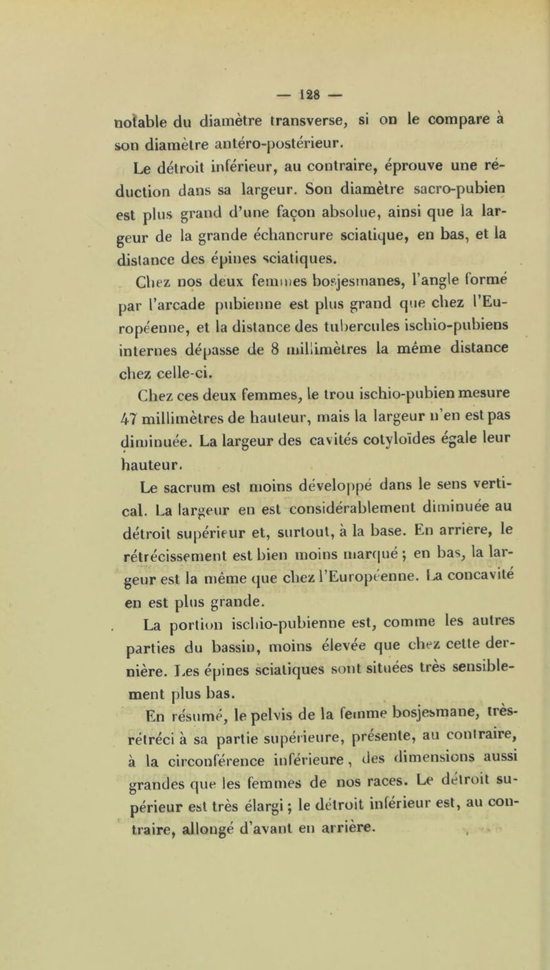 notable du diamètre transverse, si on le compare à son diamètre antéro-postérieur. Le détroit inférieur, au contraire, éprouve une ré- duction dans sa largeur. Son diamètre sacro-pubien est plus grand d’une façon absolue, ainsi que la lar- geur de la grande échancrure sciatique, en bas, et la distance des épines sciatiques. Chez nos deux femmes bosjesmanes, l’angle lormé par l’arcade pubienne est plus grand que chez l’Eu- ropéenne, et la distance des tubercules ischio-pubiens internes dépasse de 8 millimètres la même distance chez celle-ci. Chez ces deux femmes, le trou ischio-pubien mesure 47 millimètres de hauteur, mais la largeur n’en est pas diminuée. La largeur des cavités cotyloïdes égale leur hauteur. Le sacrum est moins développé dans le sens verti- cal. La largeur en est considérablement diminuée au détroit supérieur et, surtout, à la base. En arriéré, le rétrécissement est bien moins marqué ; en bas, la lar- geur est la même que chez l’Européenne. La concavité en est plus grande. La portion ischio-pubienne est, comme les autres parties du bassin, moins elevee que chez cette der- nière. Les épines sciatiques sont situées très sensible- ment plus bas. En résumé, le pelvis de la femme bosjesmane, tiès- rétréci à sa partie supérieure, présente, au contraire, à la circonférence inférieure, des dimensions aussi grandes que les femmes de nos races. Le détroit su- périeur est très élargi ; le détroit inférieur est, au con- traire, allongé d’avant en arrière.