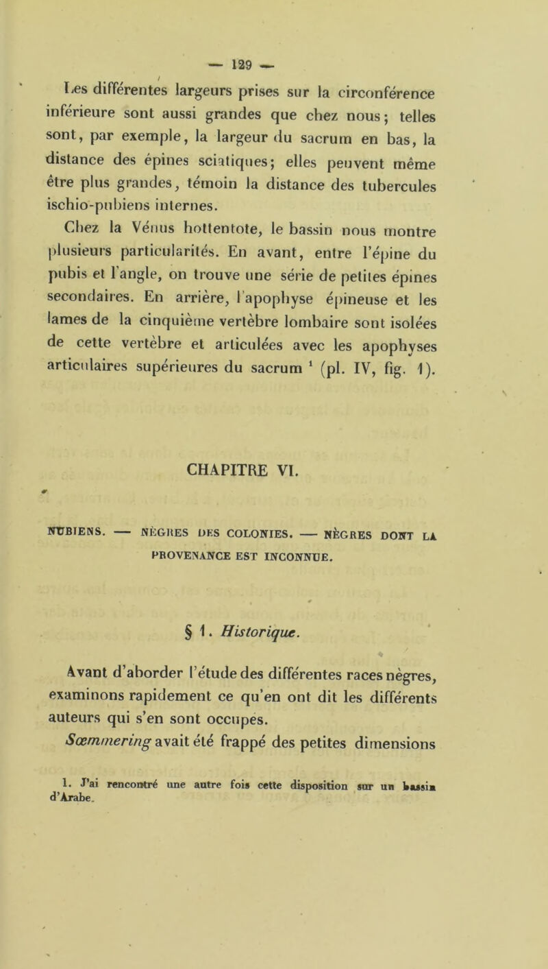 Les différentes largeurs prises sur la circonférence inférieure sont aussi grandes que chez nous; telles sont, par exemple, la largeur du sacrum en bas, la distance des épines sciatiques; elles peuvent même être plus grandes, témoin la distance des tubercules ischio-pubiens internes. Chez la Vénus hottentote, le bassin nous montre plusieurs particularités. En avant, entre l’épine du pubis et l’angle, on trouve une série de petites épines secondaires. En arrière, 1 apophyse épineuse et les lames de la cinquième vertèbre lombaire sont isolées de cette vertèbre et articulées avec les apophyses articulaires supérieures du sacrum 1 (pl. IV, fig. 1). CHAPITRE VI. NUBIENS. NÈGHES ÜKS COLONIES. NÈGRES DONT LA PROVENANCE EST INCONNUE. § 1. Historique. ♦ y Avant d’aborder l’étude des différentes races nègres, examinons rapidement ce qu’en ont dit les différents auteurs qui s’en sont occupes. Sœmmering avait été frappé des petites dimensions 1. J’ai rencontré une autre fois cette disposition sur un bassin d’Arabe.