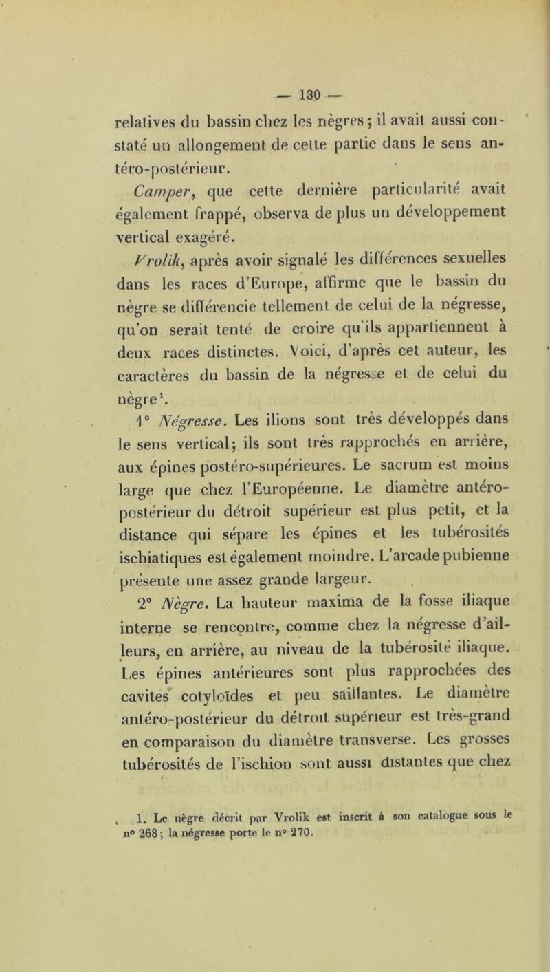 relatives du bassin chez les nègres; il avait aussi con- staté un allongement de celte partie dans le sens an- téro-postérieur. Camper, que cette dernière particularité avait également frappé, observa de plus un développement vertical exagéré. Vrolik, après avoir signalé les différences sexuelles dans les races d’Europe, affirme que le bassin du nègre se différencie tellement de celui de la négresse, qu’on serait tenté de croire qu ils appartiennent a deux races distinctes. Voici, d’après cet auteur, les caractères du bassin de la négresse et de celui du nègre1. 1° Négresse. Les ilions sont très développés dans le sens vertical; ils sont très rapprochés en arrière, aux épines postéro-supérieures. Le sacrum est moins large que chez l’Européenne. Le diamètre antéro- postérieur du détroit supérieur est plus petit, et la distance qui sépare les épines et les tubérosités iscliiatiques est également moindre. L arcade pubienne présente une assez grande largeur. 2° Nègre. La hauteur maxima de la fosse iliaque interne se rencontre, comme chez la négresse d ail- leurs, en arrière, au niveau de la tubérosité iliaque. Les épines antérieures sont plus rapprochées des cavités cotyloïdes et peu saillantes. Le diamètre antéro-postérieur du détroit supérieur est très-grand en comparaison du diamètre transverse. Les grosses tubérosités de l’ischion sont aussi distantes que chez 1. Le nègre décrit par Vrolik est inscrit à son catalogue sous le n° 268; la négresse porte le n° 270.
